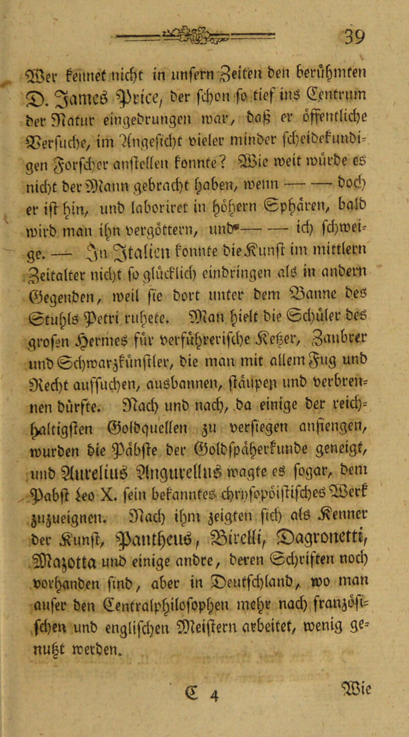 tmxet nic^t in unfern Seifen ben Bm'i^mfen ^amcö ^dce, t>er fd)on fo def inö d.entrum bei- SRotur eingebrungcn n)ar, t)n§ er offentltdje 35erfuct)e, im 'Kngefid)t t)ieler min&cr fcf)eibffunDi^ gen 5orfd)cr an<lc(ien foimfe? ®ie mcit mürbe eö nid)t beriOtann gebrad)t ijinbem »^'*enn bod) er ifl bin, unb loboriref in ^obern ©paaren, balb mirb man iipn V'ergottern, unb* id) fd)n)ei- ge. — ^vn Italien bomue bie^unfi im mittiern . Seifalter nid)f foglüdlid) einbringen a(ö in anbeiti ©egenben, meil ftc bort unter bem Q3anne beß @tul;lß ^etri rubefe. ?Dian fpielt bie ©d)ü(er beß grofen ^ermeß für Perfü^rerifd)e ^efer, unb ©d)n)arjfünft(er, bie man mit allem *^*ib 9led)t auffud)en, auöbannen, jldupeii unb perbren= nen bürfte. 97acb unb nad), ba einige ber reid)= ^Itigfien ©olbgucllen 5U ßerftegen anji'engen, mürben bie 9>db|ie ber ©olbfpd^erfimbe geneigt, unb SlureliueJ ?lnguvellu^ magte eß fogar, bem ^abfi ko X. fein befannteß d)rpfe>'di[lifd)eß '5öerf' jujueignciu 9^ad) ifpnr geigten fid) atß Kenner ber ^unfl, '’^aiu^cu^, ©agronettt, .?0lajotta unb einige anbre, beten ©d^riften nod) »or^nben finb, aber in 2^eutfcblanb, *00 man aufer ben (Ientralp^ilofopf;en mG|»r nad) franjdfis fd)cn unb englifd)en SDkijlern arbeitet, wenig ge= nu^t werben.