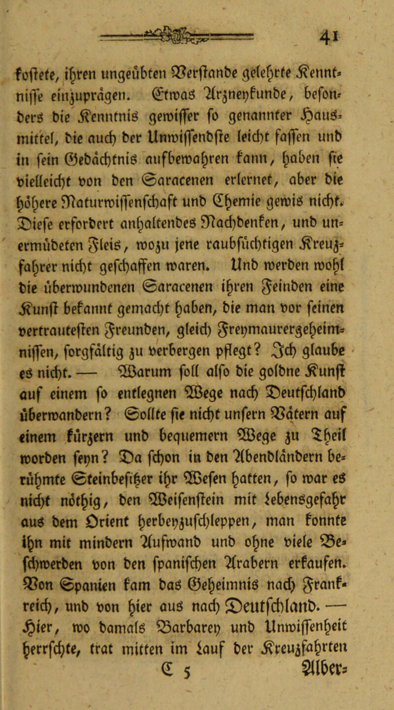 foftefc, if^fcn ungeübten Q[?erflan&e geteerte ^ennt» ni|Te ein^uprägen. €fn>Qö Ttrjnepfunbe, befon» berö bt'e ^ennfniö gerotffer fo genannter ^auö- niittef, bic nuc^ ber Unroiffenbfle Ieid)t fajTen unb in fein @ebdd)tniö aufbema^ren fann, (poben fie pieüeid)f Pon ben 0aracenen erlernet, ober bie I;6fpcrc 9Raturn)i|Tenfd)aff unb d^emie gewiö nid)^ 3^iefe erforbert onl^oltcnbeö 9Rad)benfen, unb un= ermübeten 5'leiö, tpoju jene roubfücbtigen ^reu^* faf)rer nid)t gefebaffen tporen. Unb merben roobl bie uberrounbenen ©oracenen i^ren ^einben eine ^unff befonnt gemodjt ^aben, bie mon Por feinen pertrautejlen ^reunben, gleid) ^f^P^i^iurergebeim* niffen, forgfdltig ju Perbergen pflegt? glaube eä nid)t. — döorum foll öifo bie golbne ^unft öuf einem fo entlegnen ®egc nach 3!)eutfcblanb übertronbern? ©olltc fie nicht unfern ^dtern auf einem fiirjern unb bequemem 5Öegc ju worben fepn? 3)a fd)on in ben “^Ibenbldnbern be* rühmte ©teinbefiher i^r ®efen haften, fo war eö nid>t nöthig/ ben ®eifent?ein mit iebenögefohr auö bem Orient herbepjufd)Ieppen, man fonnte ihn mit minbem Tiufwanb unb ohne Piele 25e» f^werben pon ben fpanifchen 2irabern erfaufen» ^on ©panien fam baö ©eheimniö nadj ^ronf« reich, unb pon h^ec auö nach ©eutfchlanb.— ^ier, wo bamalö Sarbarep unb Unwiffenheit hecrfd}fe, trot mitten im lauf ber Kreuzfahrten d 5 Silbers