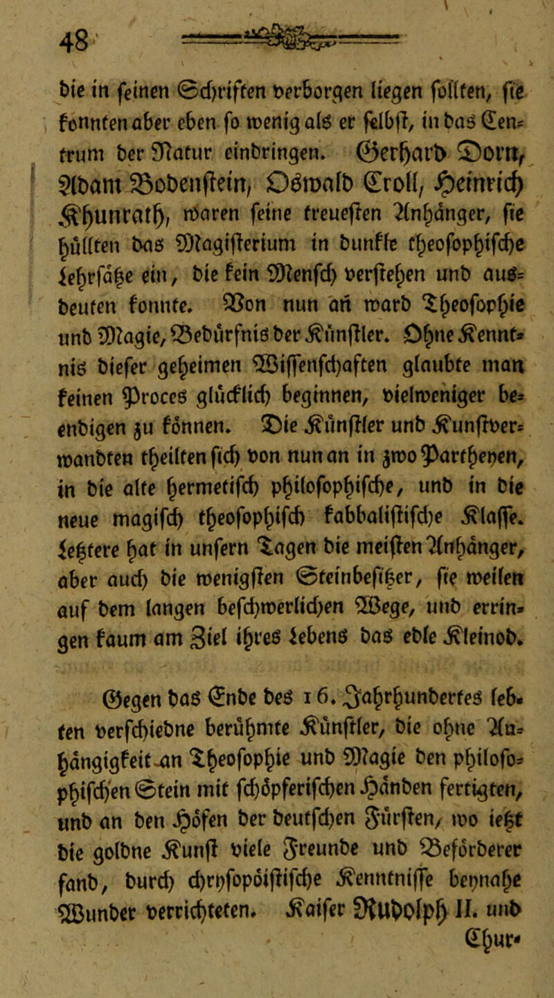 t)ic in feinen ©dn’iffen t)er6orcien liegen foKfcn, fie fonnfenaber eben fo wenig q(6 er fÜbjl, in baö (Eew frum ber SRatur einbringen. ©er5ar^ ©Ol’tlf 5lbam Sobenflein, Odmnlb Croil, ^cimid) ^^unrot^; waren feine freueften ^In^dnger, fic pullten baö ?))?agiflerium in bunffe f^eofop^ifc^c ie^rfd^e eiti, bic fein £DZenfd) Perftefpen unb auö= beufen fonnte. S5on nun an warb ^^eofop^ic unb iD^agie, ® eburfntß ber Zünftler. D^ne ^ennt» niß biefcr geheimen ®iffcnfd)aften glaubte man feinen ^roceß glucflic^ beginnen, Pielwentger be» cnbigen ju fönnen» 55ic ^unffler unb ^unfber* wanbten t^eilfen fic^ Pon nun an in jipo^^ört^epcn, in bie alte ^ermetifd) p^ilofop^ifc^e, unb in bic neue magifd) t^eofop^ifd) fabbali|fifd)e klaffe. Weitere ^at in unfern lagen bie meiffen ^nfpdnger, aber aud) bie wenigjien @tcinbefi|er, fte weilen auf bem langen befd}werlid>en ®ege, unb errin» gen faum am 3iei icbenß baß eble ^leinob. ©egen baß €nbe beß 16. ^a§r^unberteß leb. ten Perfcbiebnc berühmte Zünftler, bie o^ne ifa» ^dngigfeit^n ^^eofop^ie unb 9)?agie ben p^ilofo^ p^ifcb'en ©tein mit fc^dpferifcben ^dnben fertigten, unb an ben Jpdfen ber beutfd)en wo ie^t bic golbne ^unjl Piele Jreunbe unb ^efdrberer fanb, burc^ d)rpfopdifiifcbe ^enntniffe bepnaf^c 5öimber pcrrici)tcfcn. ^aifer II. uuD S^ur*