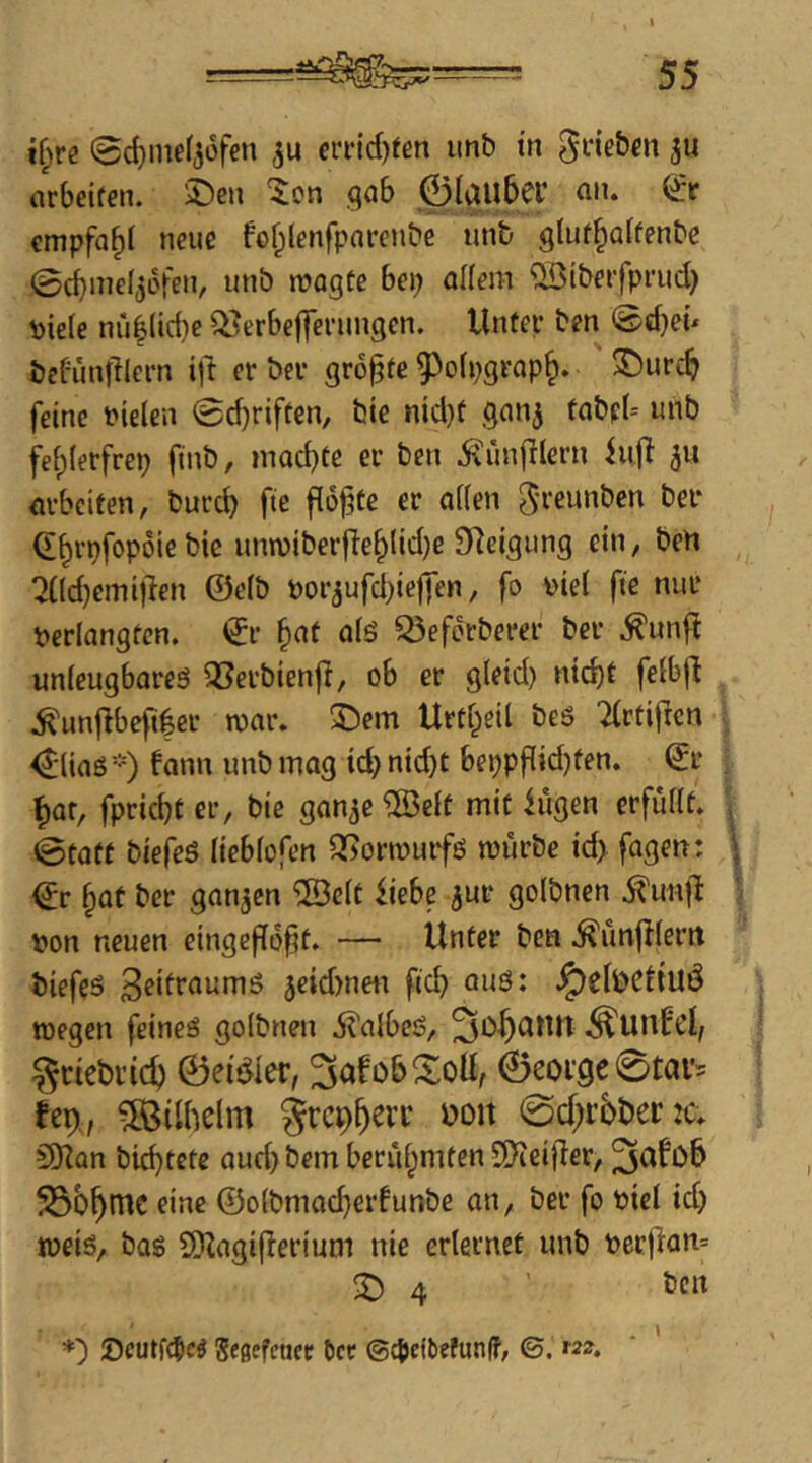 i[)Vi 0c^ine(36fen ei'i-id)fen unb tn 0riebm ju arbdfen. 2)eii '^on .qab 0Iau5er an. & empfahl neue fo^lenfpnrcnbc unb glut^affenbc ,0d}inel56fen, unb wagte bep aHem ^tberfprud} piele nublicbe ^erbejjeningen. Unter ben 0d}eü befönfliern ift er ber größte ^^ofpgrap^. ^urc^ feine t»ie(en ©djriften, bie nid}t gan^ fabpU unb fei)(erfrep finb, mad)te er ben ^ünfilern fujT ju m-beiten, burd) fie floate er aifen ^reunben ber d^rpfopoie bic unn)iber|Ie§lid)e Steigung ein, ben ^JCIdjemillen @e(b por^ufd^ielfen, fo Diel fie nur verlangten, dr ^at alö S5eforberer ber .^unfi unleugboreö 33erbien|l, ob er gleid) nid)t felbfl .^un|}befi|cr war. ^)em Urtl^eil beö Tlrtifien diias*) fann unb inog xd) nid)t beppflidjten. dr t)af, fpriebt er, bie gan^e ®clt mit iügen erfüllt, ©tatf biefeö lieblofen ^orwurfo würbe id> fagen: dr ^at ber ganzen ©clt Uebe jur golbnen .^unf^ von neuen eingeffo^t. — Unter ben .^unjllerrt biefeö jeidmen fic^ auö: .^elbcUuÖ wegen feineö golbnen j^albeö, ^Unb’cl/ ^ciebi’id) ©eis^ler, ^af ob Soll, 0eor9e 0tav^ fep,, Göllheim grep^evr ooit 0cl;rbber:2a 9)iün biebtete aud} bem berühmten 9)ieifler, ^afob eine @olbmad)erlunbe an, ber fo viel id) weiö, bas 5)lagi(lerium nie erlernet unb vettian= S 4 tJcn *) !Ocutf(5ed Sfdefener ^cc ©g>eibefun(f, ©.