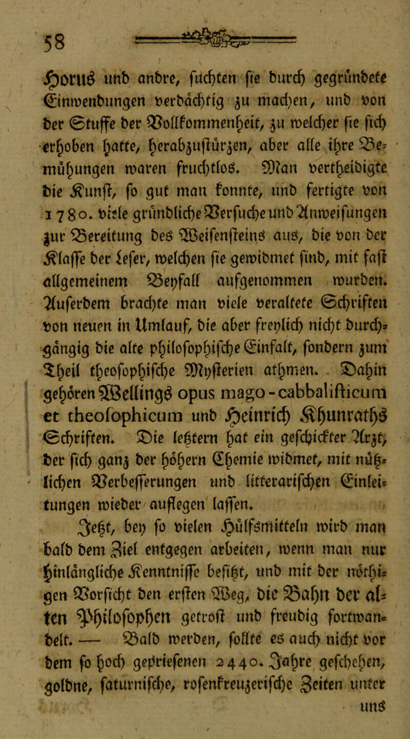 J^oru^ anbrc, fud)t€n fic burc^ gcgrunbcfe ©nmenbungen »erbdc^fig ju mad}en, unb V)on ber 0tuffc bcr Q5oÜfommen^eif, ju n)eld)er fie ftd) •erhoben f;affe, ^erab^uflür^en, aber die t^re ^e= müfpungen maren frud)tIoß. ?D?an \)ert^eibigtc bic fo gut man fonnte, imb fertigte i'on 1780. bifle grunblicbe^erfud)eunb2(nn)eifungen gur fSereitung beö ^cifenflcinö auö, bic bon ber ^(aflTe ber fefer, roelcben fte geroibmet finb, mit fa|i öllgcmeinem ^et)fdl aufgenommen mürben, ^uferbem brad)fe man bicle beraltefe 0cbriftcn von neuen in Umlauf, bic aber fretjlid) nicht burd)» gängig bic alte philofophifche ©nfalt, fonbern gum’ ^hcil theofophifebe ?0?i;fierien at^men. ©ahin geboren 5fBe(lingö opus mago-cabbalifticum et theofophicum unb Heinrich 0^riften. ^Dic leftern ^at ein gefdjicfter ?(rgt> ber ficb 9005 ber hohem (Sh^nu'c mibmef, mit nu|* liehen S3erbefferungcn unb litterarifchcn ©nlei* tungen mieber auflegen laffen. 3c|t, bep fo vielen .^ulfömittefn mirb man balbbemBiß^ entgegen arbeiten, menn man nur Jinldngliche ^enntniffc befift, unb mit ber ndfhi* gen Q^orfid)t ben erjlcn ®eg, bic ^af)lt bCV ab ten getroft unb freubig fortman« beit. — 33a(b merben, foflte eö auch nicht vor bem fohvch gepriefenen 2440. gefchchen, golbne, faturnifchf*/ rofenfreugerifi^c 3«fen unter