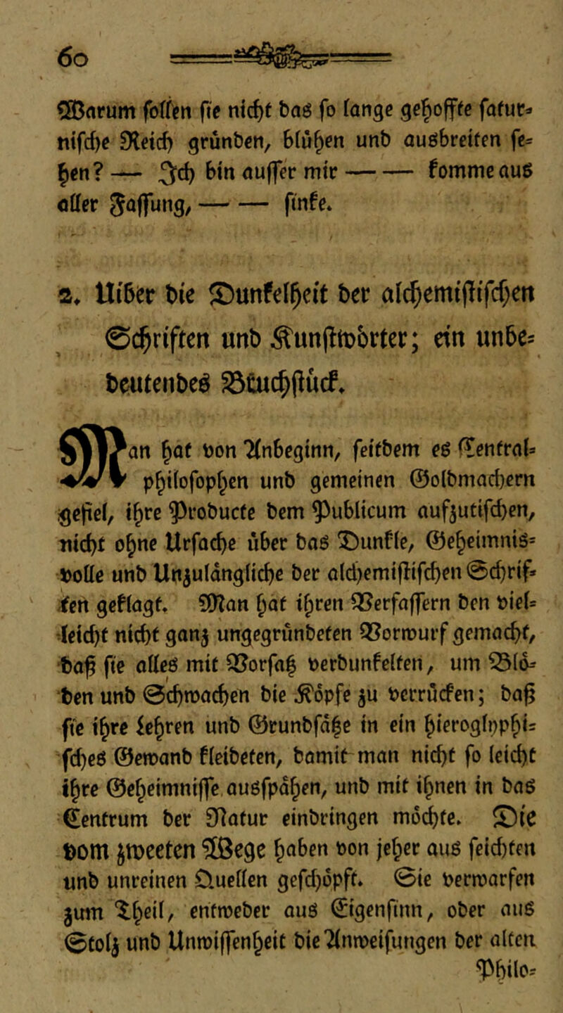 €33arum fo(fcn fie nt^t baö fo (angc fafuc^ tiifd)c 9letd) grünbcn, blühen unb auöbreifen fc= |)cn?— binöuffermir fommeauß Otter ^offung/ fmfe. 2, Ui'ber t)ie ©unfel^eit bet alc^emtpifcf^eit 0($riftcn unb ^unjltobrter; ctn un5e= beutenbeö ^tuc^pucf* §11^0» 'Anbeginn, feifbem eö (^enfrob p^ilofopf^cn unb gemeinen @olbmad}crn .^eliel, i^re ^robuefe bem publicum ouf5utifd)en, nicbf o^ne Urfacbe über boö '5)unf(e, @e§eimnis= j>otte unb Uniuldngiicbr ber ö(d)emiflifd)rn @cbrif* -fen geblagf, SD?an ^df i^ren ^SerfaflTern ben »ieb •letcbf ntebf gonj ungegrunbefen Q[?orn?utf gemoebf, ■bof fte otteö mit Q5orfa| t>erbunfelfen, um 53(d= ben unb ©cbmoeben bie ^opfe ju berrttefen; bo^ fte ihre febren unb @eunbfd|c in ein biorogfppbis fd)e6 ©emanb 6(eibetcn, hornig man nicht fo (eiebt ihre ©ebeimniffc auöfpdben, unb mit ihnen in baö Zentrum ber 9]otur einbringen moibfe. ©ie bom jmeeten ?[ßege '^on jeber auö feid)ten unb unreinen 0.ucttcn gefdjdpft. 0ie t>ermarfen 3U1TI enfmeber auö ^igenfinn, ober aiig (Stoij unb Unmiffenbeit bie Tlnmeifungen ber alten '1>bilo?