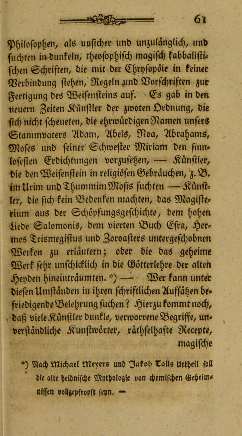 SI>^i(ofop^en, a(ö uofirf)er unb unjufongfid), unb fud)ten in*biinfe(n, t^eofop^ifc^ magifc^ fobbalifiü fc^en ©(griffen, bie mit ber ß;§rpfop3ie in fein« fßecBinbung fielen, Siegeln ^nb QSorfd)riftcn jup Fertigung beö ®€ifen|!etnö auf. (J6 gab in ben neuern Seife« .^unfilec ber jtnofen Drbnung, bie ficb nid)t fd)eucfen, bie e^rrourbigenSRamen unfer$ ©tammpaterß 7ibam, 7ibe(6, 9Roa, 'Jlbra^amß, 5Hofc6 unb feiner ©ebroefter 5!)iiriam ben finn* iofejlen ^rbid)tungen toorjufefen, — .^unfller, bie ben'S^eifenfiein in refigiöfen ©ebrdueben, 3.®. imllrim unb'^bummimÜKoftö fud)ten —.^linfl* fer, bie ficb fein 53ebenfen madjfen, baö 9)iagijTc* rium ouö ber ©d}öpfungögefcbicbte, bem bo^en iiebe ©alomoniö, bem \>ierfen S5ud) (£fra, Jper* meö ^riömegifluö unb Soroajlerö untergefd}obnen QBerfen ju erläutern; ober bie baö geheime 5Berf fe^r unfd)icflicb in bie (Udtterlebre ber alteti .^epben bineintrdumfen. -) — ®er fann unter tiefen Umflönben in i^ren fcbriftlid)en2(uffd|en be» friebigenbe Seiebrung fueben ? Jpier^u fommt noch/ ba§ pieie^unfller bunfle, pern)orreneS3egriffe, un« Per|ldnblicbe ^unjlroorter, rdthfelb^fte fXecepte, magifebe *) 3^0(5 rtlidjael tTTe'^era uiU) ^afob i:oU0 Urttell foll bie alte beibnifg)e 37lott)olos(e von 4>emifc{)cn nlj[en »oBgepfcopft fepn. —