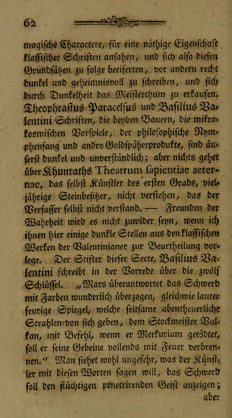 mflgifdK ^^aroctere, für eine not^ige ©genfc^nff fiüflfifc^er @d)riffen anfa^cn, unb fid) alfo biefen @cunbfd|en ju folge beeiferten, bor anbern red)t bunfcl unb gef;eimniöt>oll fdjreiben, unb ftd) burd) ^unfel^etf bnö jS^eifferü^um eifaufcn, ^acacclfus^ unb 25aftltuö 2Sa* Jeutini 0djriffen, bie bei;ben Q3auei’n, bie mifro= foömifd)en QSorfpiele, ber p^ilofop^ifc^c p^enfang unb nnbre@olbfpd§erprobufte, finb du= ferjlbunfel unb unPcrfrdnblid); aber nichts ge^et uber^^unraf^Ö Theatruni fapientiae aeter- nae, baö felbfl ^unfller beö erjien ©rabs, biel- jd^rigc 0teinbefi|er, nicht belferen, bnö ber QSerfoffer felbfl: nid)t becfinnb. — greunbcn ber ?Ö3ahrheit mirb eß nid)f juroiber fepn, wenn ich ilpnen einige bunfle 0tel(en au6 ben naffifd)ett 5Ö3erfen ber Q5alentiniancr ^ur ^eurtheilung bor* (ege. £)er 0fifter biefcr 0ecfe, 23ilfdiu^ lentini fdjreibt in ber QSorrebe über bie jtoolf 0chlüfTeL „COlarö uberanfibortet baö 0d)roerb mit garben munberlid) überzogen, gleid)n)ie lauter feurige 0piege(, tbelchc feltfame abentheucrlid)C ©trohlembon ftch geben, bem 0tocfmeitler 3Suf= fan, mit ^efe^b »b^nn er iüierfurium getobfef, foll er feine ©ebeine bolfenbö mit ^euer berbren* nen/' SDlan fielet »00^1 ungefehr, n>aö ber Ä^unf!^ ler mit biefen ^Borten fagen mill, baö 0d)n)er& foU ben flud;tigen penetriienben ©ei)^ anjeigen;