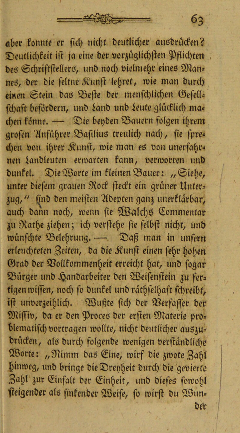 ober foniue er f(d) nicbt beuflicber auöbrucfen? 5)eutlid)feit ijl jo eine ber t)orjüglid}jlen ?))lid)ten , beö 0cbrif(rffÜerö/ unb nod) toielme^r eines 50^an* neS, ber bie feltne ^'unjl (e^ret, n)ie man burcb einen 0tein baS ^ejle ber menfc^licben ©efeiU fcbnft beforbern, unb knb unb ieufe glüd'lid) ma< eben f6nne. — 5ü)ie berjben dauern folgen ihrem grofen Tfnführer ^aftiiuS treulid) nad}, fte fpre* d)en toon ihrer ^unfl, mie man eS Pon unerfahr^* nen knbieufen ermarüen fann, pcrmorren unb bunfel. 3^ie®orte im f(einen Sauer: „0iehe, unter biefem grauen 9eocf fledf ein grüner Untere jug/' finb ben meijien '2(bepüen gan^ unerfldrbar, Qud) bann noch, wenn fte ?83ald)^ Kommentar ju 9{afhe Riehen; id} Perjlehe fie felbjl nicht, unb »unfebte Selehrung. — ^a^ man in unfern erleuchteten Beiten^ ba bie ^unfl einen fehr hohen @rab ber Soüfommenheit erreicht hof/ «nb fogar Surger unb Jpanbarbeiter ben ®eifenflein ju fer^ figenmijfen, nod) fo bunfe( unb rdthfeihnft febreibt, iji unper^eihlicb» ®u§te ficb ber Serfaf|er ber 5)^iffip, ba er ben ^roccs ber erfreu 5)iaterie pro« blematifd) Portragen n)o((te, nicht beudicber auSju« brurfen, als burch folgenbe wenigen Perffdnblit^e 583orte: „SRimm bas ©ne, rpirf bie jwote 3oh^ hinweg, unb bringe bie3Drcphoit burd) bie gePierte B^hl dUr ©nfalt ber Einheit, unb biefeS foawhl ffeigenber als finfenber 5ß3eife, fo wirft bu ®un»