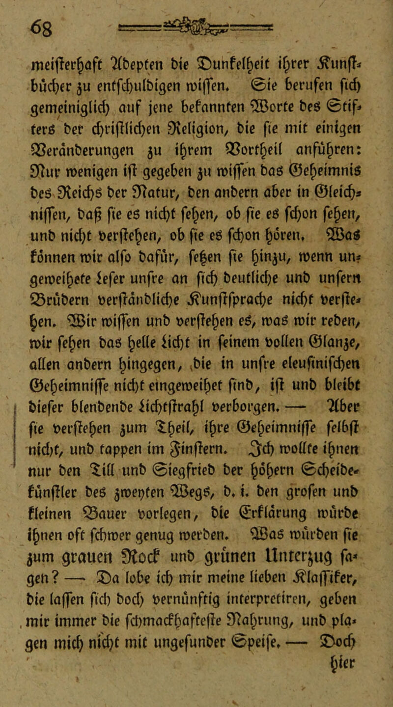 <58 ==a^ss= meifler^aft 2(bep(en bte 3!)unfe(^eit i^rer ^unfT* bucker enffd)ulbigen njijfen. 0i'e berufen fid) gemeiniglich auf jene befnnnfen ®orte beö ©tif» tcrö ber (J)ri|Ilid)en Dveligion, bie fic mit einigen QSeränberungen i^rem Q[?ortheil anfü^ren: 3Rur wenigen i|l gegeben 311 wiffen baö ©eheimnis bcö 9^ei(^S ber Statur/ ben anbern aber in ©leich« niffen, ba^ fie es nid}f fe^en, ob fie eS fd}on fe^en, unb nid)t berjlehen, ob fie eS fd)on hören» ®as fonnen wir alfo bafür, fe|en |ie h'nju, wenn un? geweihefe iefer unfre an ftch beuflid)e unb unfern 23rubern oerfldnbliche ^unflfpracbe nicht Perjie* hen. ®ir wiffen unb oerjlehen eS, was wir reben, wir fehen bas helle ii<^t in feinem Pollen ©lan^e, ollen anbern hingegen, ^bic in unfre eleufinifd)en ©eheimniffe nid)t€ingeweihet ftnb, ifl unb bleibt biefer blenbenbe iichtjirahl Perborgen, — Tiber fic Perflehen jum ‘theil, ihre ©eheimniffe felbfl njd)t, unb tappen im ^infiern. ^d) wollte ihnen nur ben ‘^ill unb 0iegfrieb ber hohrrn ©djeibe* fünfter beS jwepfen 5BegS, b, i. ben grofen unb fleinen ^auer Porlegen, bie ©rfldrung würbe ihnen oft fchwer genug werben, '5BaS würben fic 5um grauen fKoef unb grünen llnrerjug fa* gen ? — ®a lobe ich mir meine lieben ,^laffifcr, bie laffen fid) bod) Pernimftig interpretiren, geben . mir immer bie fd)macfhnftefle STahrung, unb pla» gen mich nid}f mit ungefunber ©peife, — 3>ch