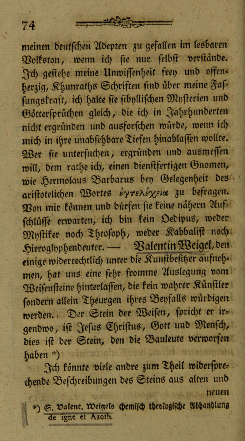 meinen beuffd^en TCbepfen ju gefaffen im feöBnren 5BoIföfon, menn id) fte nur fclbf! Perftanbe. ^d) geflef^e meine UnroiHTen^eif frei) unb offen* I^er5ig, ^^unrat()ö 0d)riften ftnb über meine fungöfroff, id) f)ö(fe fte fibpnifd)en ?f)?i)ficrien unb @5«erfpröd)en gleid), bie icb in ^n^r^unberfen nid)t ergrünben unb nugforfcbcn mürbe, menn ic^ mich in if)rc unabfe^bare “liefen fpinabfaffen moUfe. SBer fte unterfucben, ergrünben unb auömeffcn mid, bem rad)e id), einen bienfifertigen ©nomen, mie ^ermoiauS S5nrbaruö her) ©efegen^eit beS äriflofeltcben 5Borteö eyrsA^eM gu befragen, sßon mir f6nnett unb bürfcti flc feine nähern ^uf* fd)Iüffe crmarten, icb bin fein Ocbipuö, meber gj^pfttfer noch ‘5:f)eofop^, meber ^abboliff noc^ ^ierogipp^enbeufer. — SSalentttt^cigiei, ben einige miberreebdid) unter bie ^unjlbeft|er äufneb^* men, unö eine fe^r fromme Tfuölegung öom gßeifenffeine f;inter(affen, bie fein magrer ^ünfffer fenbern aüein «epfaüö mürbigen werben. - ^er @tein ber greifen, fprid)t er ir= genbmo, iff ^lefuö ^brifluö, ©oft unb g)Zenfcb, bieß if! ber 0tem, ben bie 23auteufe t>ermorfert hoben *) 3^d) fonnte biele onbre jum miberfpres ^enbe ^efd)rcibungcn beß 0teinß ouß alten unb neuen *') ©. Orttent. tüeigcte (Jem(f4> t{ir6lo0lf(l>e ,2J6|)onölun0 <ir Tgnc^FXjötR.