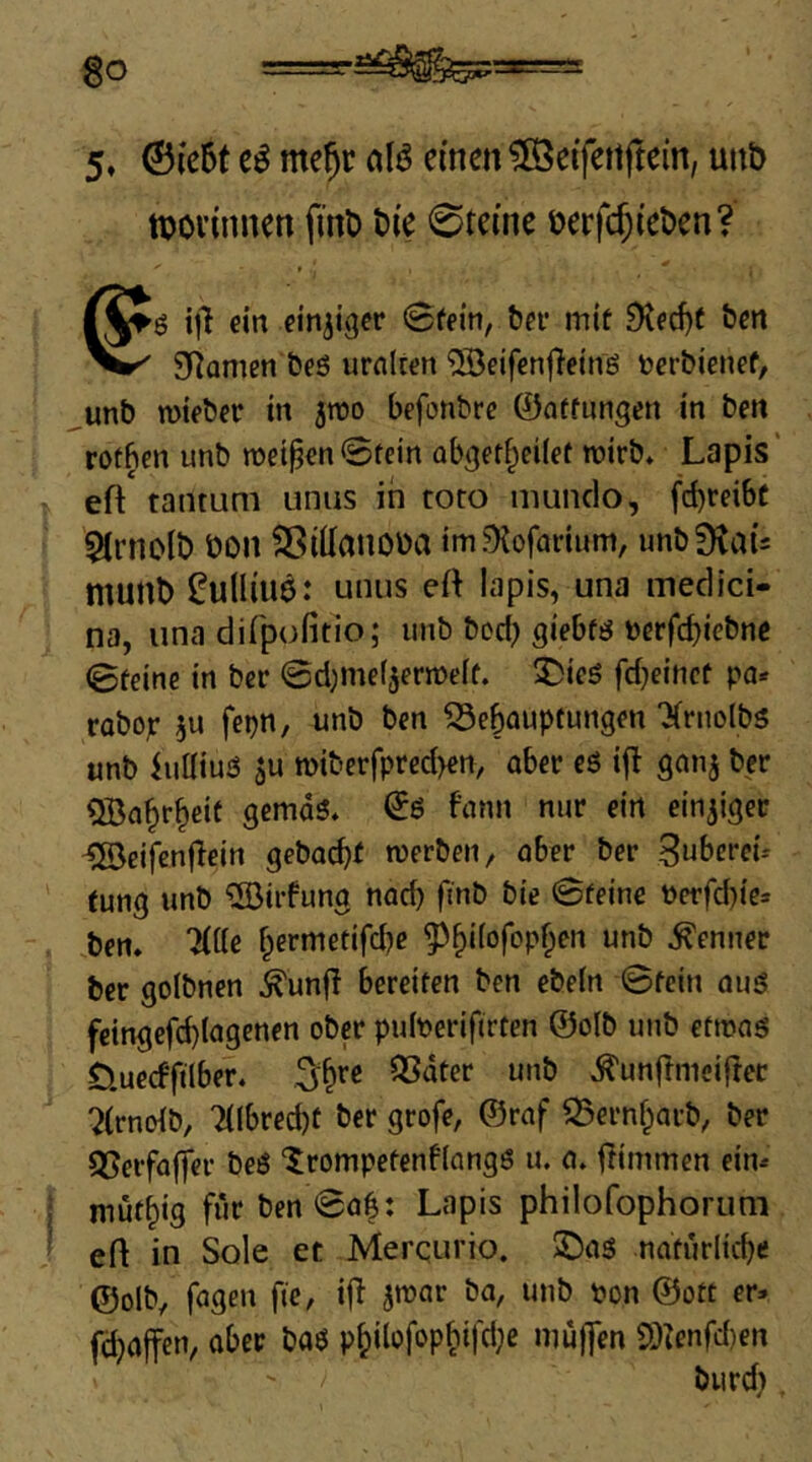 5, ®(c6t me^r aU einen ^eifettjtein, unt) tpovinnen fint) t)ie 0teine üerfc5iet»en? ■ Cg ein einziger Sfein, bei* mif Dted)( ben Sf^amen beö urnlten ^eifenjTeinö t»crbienef, ,unb TOteber in jwo befonbre 0ntfnngen in ben rotben unb weiten0tein abget^eilef wirb* Lapis' eft tantum unus in toto mundo, fd)rei6c ${rnolt) üon Sßillanoüa im^Kofadum, unb^tau munt) ^u(liu$: unus ed lapis, una medici- na, una difpofitio; unb bod) giebfö tjerfc^iebne 0feine in ber 0d)mef5ermdf. ^icö fd^einef pn* robop 5U fepn, unb ben ^ebauptungen 'Xrnolbs unb iuüius 5u n)iberfprcd)en, ober c6 ifl gonj ber QBobrbdt gemdö» 06 fonn nur ein einziger -5öeifenjTein geboebf roerben, ober ber Snberei-- fung unb ®irfung nod) finb bie 0feine Perfd)ic» ben. “Htte bermetifd)e ^biiofopben unb Kenner ber golbnen ^unfi bereiten ben ebein ©fein ouö feingefd)(ogenen ober pidPerifirten ©otb luib etmog Öuecfftlber. SSdter unb ^unflnicijler ?(rnoib, 7{lbred)t ber grofe, ©rof S5ernbarb^ ber Q5erfa(ter beö ‘5;rompefenf(angß u. o» Idmmen ein« mütbig für ben 00^: Lapis philofophoruni eft in Sole et Merqurio. üDos natürlicbe ©olb, fogen fic, ift Jtuor bo, unb Pon ©oft er» fä)offen, ober ba6 pbilofopbifdje muffen SOZenfd)en biird),