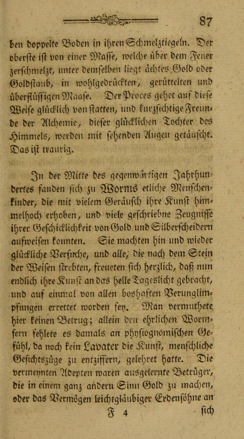 &opj>effe ^oben in if^ren©d)me(jtie3e(n. ^er obn’lTe tfl i'on einer ?>}?affe, melcl)e über bem ^euer 5erfrf}me(jf, unter bemfelben liegt dd)tc’S.@oIb ober ©oibfiaitb^ in aiof^igebrncFten, gerüttelten nnb überflüffigen ?Diaafe. ©er g^roceg gc^et auf biefe ®eife glücFlid) ponftatfen, nnb furjfid)tige^Tenn^ bc ber ?(ld)einic, biefer glücflid^en ^od)ter beö Jpimmclß, roerben mit fe^cnben '^(ngen getdufc^t. ©aö 4] tvQuvig» 3n ber 5)^iffe beö gcgenmdrffgen berfeö fanben ftd) etlidje ?i)?enfd)en-- finber, bie mit vielem ©erdiifd) if;re ^unfl Ipitn* mel^od) erhoben, nnb i>ielc gefd^riebne Heugniffc i^rcr @efd)id1itbf<?it \)on@o[b unb ©ilberfd)eibem aufmeifen fonnten. ©ie mad)ten ^in nnb mieber glücf'iid)c 35erfird)e^ nnb alie^ bie nad) bem ©tein ber ‘^Seifen jlrcbfen, freneten ftd) ^er^li^, ba^ nun cnblicb if^re^unfl anberö ^el(e©agegr{d)t gebrad)t, nnb anf einmal öon allen boshaften QSernnglim* pftmgen errettet morben fep, 3Kan Permnt^etc ^ier feinen Q3efrug; allein ben e§rlid)en QBorm- fern fettete eö bamalö an p^pfiogivomifcben ©e= fü^l, ba noch fein gabatei’ bie i^unff, menfc^licbe @efid)tg5Üge ju entziffern, gelefpret ^afte. ©ie Pertnepnfen 7(bepten roaren anetgelernte ^Betrüger, bie in einem ganz Q^iberu ©inn @olb jn mad)en, ober baö QSermogen leichtgläubiger (jrbenföhne an S 4 f'tf)