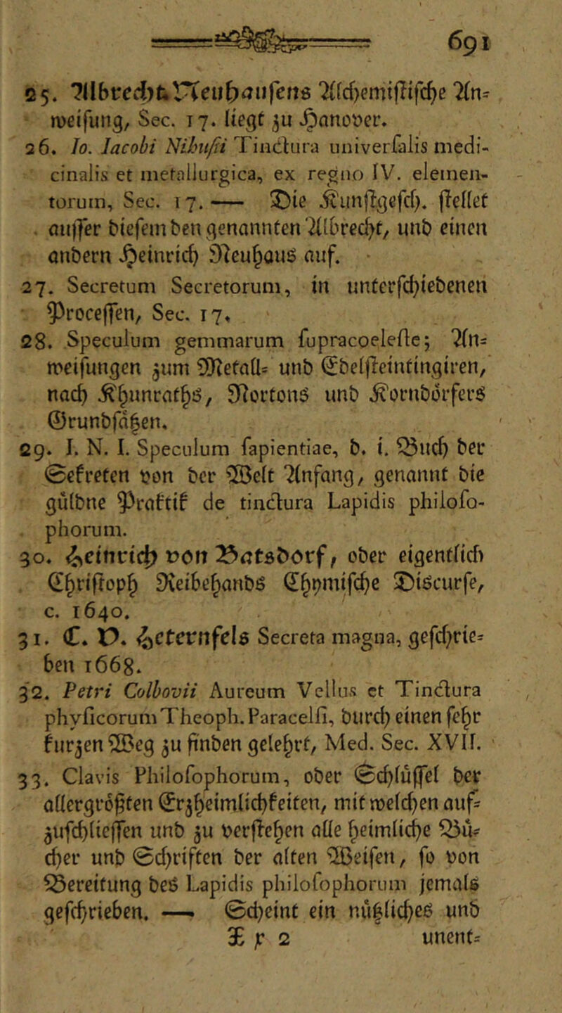 25. H[bvcdjuVCeuf)aufens 2ifd)emt|Tifc^e iveifung, Sec. 17. liegt .^anoöer. 26. Io. lacobi Nihitß T'mcXin'A univerfalis medi- cinalis et nietallurgica, ex regiio IV. eletnen- torum. Sec. 17.— ^)ie .^iinjlgcfd). {Teilet . au|]er t>iefeinben genannten'2Ilbred^t/ unb einen onbern .^einrid) 9Teu§aus auf. 27. Secretum Secretorum, in unterfd)iebenen 9^roce|Ten, Sec. 17, 28. Speculum genimarum fupracoeleAc; mcifungen ^um ?0TetaIl= unb (JbelfTeintingiren, nac^ .^'^nnrat^ö, SRortonö unb .^ornborfei’j? ©runbfd|en, 29. I. N. I. Speculum fapientiae, b. t, ^ud) bet* ©efreten pon bcr ®e(t Einfang, genannt bie gülbnc ^eaftif de tincTura Lapidis philofo- phorum. 30. »Oft BrttöDorf, ober eigentlid) d^riftopl» DTeiSe^anbS d^pmifc^e 5)iöcurfe, c. 1640. 31. C. P. ^Ctevnfels Secreta magna, gcfd^rie* ben 1668. 32. Petri Colhovii Aureum Vellus ct Tincflura phyficorumTheoph.Paracelfi, burd} einen fe^r hjr^en^eg finben gelehrt, Med. Sec. XVII. 33. Clavis Fhilofophorum, ober ©cblu{fel b^t allergrößten ©rj^eimlicbbeiten/ mitweldjen auf^ 5ufd)(iejten unb gu PerjTe^en alle fpeimlid)e 55iV cßer unb ©d)riftcn ber alten Reifen, fo von Bereifung be6 Lapidis philofophorum jemaiß gefcßriebcn, ©djeint ein nü0(id)eö unb 3E jr 2 uncnt=