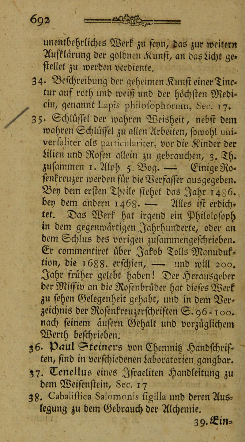 unentBe^rfi^eß ®erf fei;n, £)ag jur »eitern 2(uffldi*ung ber gofbne.n ^un|i/ an baeiid^t gc* fleliet ju »erben berbiente. 34. ^efcBretbung ber geheimen ^imf! einer‘$incs tur auf rot^ iinb »ei|} unb ber ^6d}fien ?)}iebi= ein, genannt Lapis phiiorophon.un. Sec. 17, 35‘ ©cBiüffei ber »a^ren 'iSeis'^cit, nebff bem »a^ren 0cbf»fT^I a((en Tirbetfen, fo»e(;l uni- verfaliter afS particulariter, bor bie .^inber ber iilien unb 9iofen aiiein ^u gebraud)en/ 3. ‘5;^. gufammen I. 7((pf^ 5.550g.—- CfinigejKo- fenbreu^er »erben für bieQJerfaffer auögegeben. 525eb bem erflen 'X^eile flehet baö ^^a^r 14^6. beb bem anbern 1468. — ?li(eö ifl erbid)* fct. 2)aö 5Berb ^at irgenb ein ^^tiolofop^ in bem gegen»ärtigen .^a^rbunberte, ober an bem 0d}iuö beö hörigen ^ufammengefebrieben, ^r commentiret über .3^afob ‘^of(S l![)Zfinubuf= tion, bie 1688. erfd)ten, — unb »iÜ 200. .^'abr fruber gelebt halben! X)cr .Herausgeber berSOTiffib an bie !Kofenbruber ^nt biefes5Bcrf 3u fe^en ©elegcn^eit gehabt, unb in bem OJer^^ ^eidbnis ber Drofenfreu^erfebriften 0.96 = 100. nach feinem dufern ©ebalt unb bor^uglicbem 5öertb befebeieben. 36* Pnul 0*tetnct*8 bon Q!bemni6 H>nnbfcbrif= tett/ finb in berfd}iebenen iaboratorien gangbar. 37. Ccnelluß eines .3:fraelitcn H>nnbfeitung 5u bem ?[Beifen|Iein, Sec. 17 3 8. Cabaliflica Salomonis figilla unb berenTiuS« iegung |u bem ©ebroueb ber ?{Icbemie. 39.iem:>