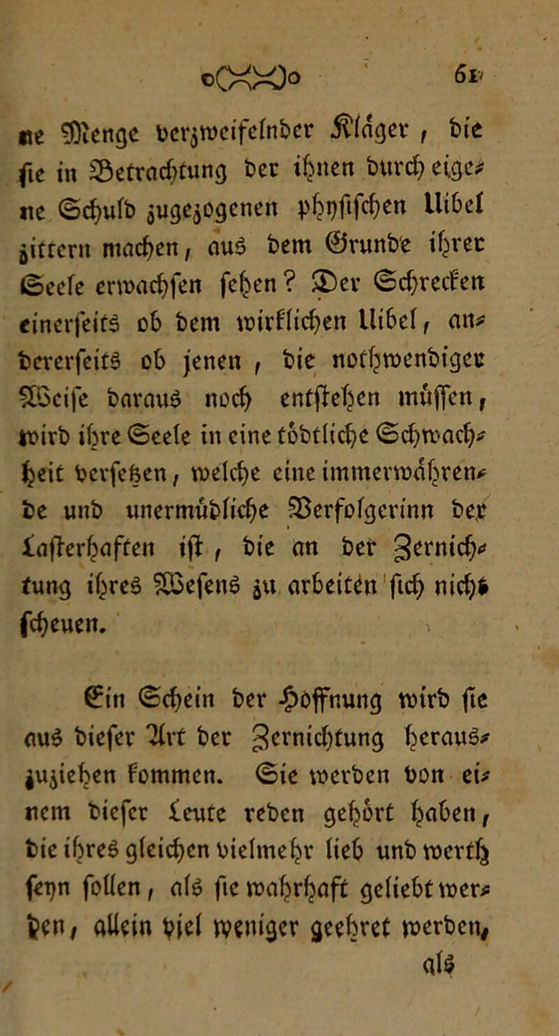 cCXX> <5iv ne 3)ïengc bcrçroeifcfnber Viager , bie fie in Sôetracbtung ber ibnen burd) etge* ne <5d)ulb jugejogenen pfojifc&en tlibeï jjitrcrn macfjen, au$ bem ©runb'e itérer (oeefe ermacbfen feben ? SDer ©ebredrett einerfeifâ ob bem wirflicfyen Ui&el, an? bererfeitê ob jenen , bie not^menbigeu ÇSBcife barauê nod) entjîe^en mufienf tf irb ibre ©cefe in cine tôbtlid)c ©d)toacb? Ijeit bevfefeen, vt>elcf>c cine immenoabren? be unb unermûbficbe SBerfofgerinn be.t fafïerljaffen ijï , bie an ber tung if^reê ?Q3efenè 5x1 arbeitén fid) mdjfr febeuen. » ©in ©djein ber Jpoffnung rctrb fie auè biefer Tlrt ber ^crnic^tung berauê? jujieben fommen. ©ie werben bon ei? «cm biefer fente reben gefjort baben, bie ibreê gfcidjcn bielmeljr lieb unbvoevtJj feqn foflen, a(é fie roa^r^aft geUebtmer? fcett/ aliein bie! wçniger geebret merben# atè /