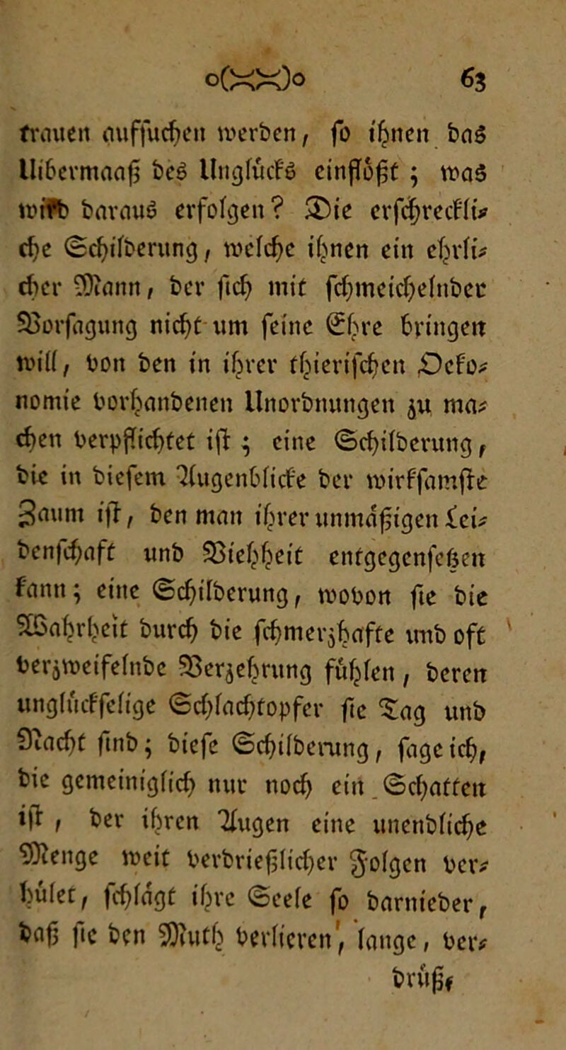 *3 frauen auffucfren merben, fo iSnen baê Ui6ermaafî beê UngfucFê einfiôft ; wa5 tr»tfb barauê erfofgen ? &ie cvfdjrccHû rîjc Scfyifberung, mcfcfyc if>ncn eut efjrfi* tficr iOîann, ber fief) mit fcfmteicffefnbei* SBorfagung nicfft um feinc Sfjre bringett tbiff, bon ben in ifjrer t^iertfcftcn £>cfo* nomt’e borhanbenen llnorbnungen ju ma* d)cn berpfficfrtet ift ^ citte ©cffifberung f bie in biefem îfugenbficfe ber nurffamfre ifî, ben ntatt ifimnmmâjstgen £ei* bcn|cf)aft unb SStef^etü enfgegenfeften Fantt ; eine ©cfnfberung f tvobon fte bie SBa^rl^eit burcf) bie fômerjfcafce tmb oft berjmetfefnbe SSerjeljruttg ftif^Fen , beren ungfûcffefige ©c&fadjtopfer fie ^ag unb 9iad)t ftnb ; btefe ©cfftfberung, fagc icff, bie gcntcinigficf) nui* ttocf) eût .©cfyatfett id , ber ibrcn Tfugen eine unenbficfje ^Dîenge tueit berbriefjficffer §ofgen ber* bûlet, |cf)fagC ijjre ©eefe fo barnteber, bafj fie ben SOîutfj berficren', fange, ber* brujïf