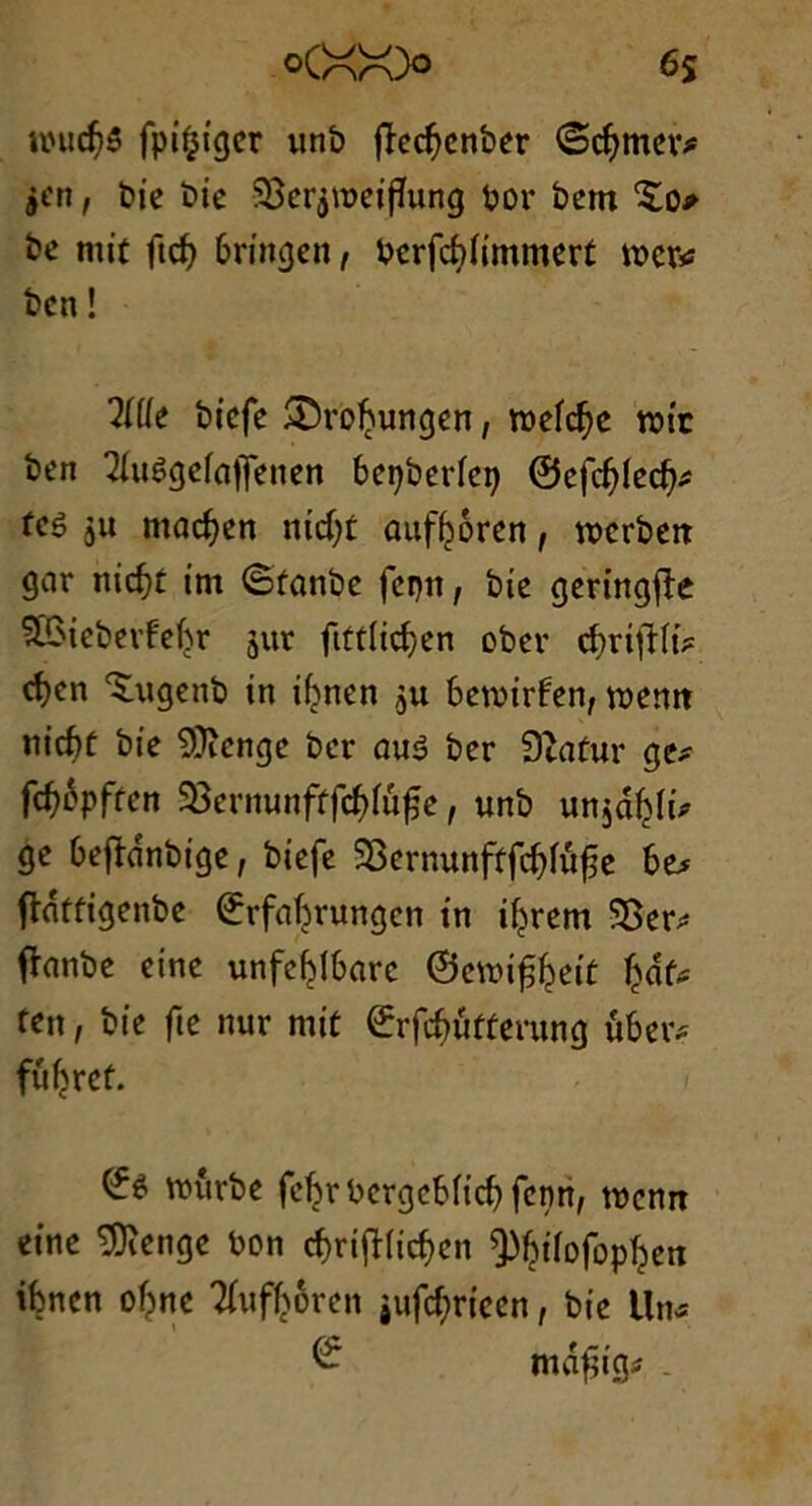 6s °(XX» nnicf)3 fpiijiger unb jïcd}cnber ©djmev* jcn, bie bie 5Bcrj\r>cifTung bor betn £0* be mit fief) 6ringcn, berfcfyfimmert mer* ben ! lllle biefe ®ro^ungen, roefebe tbtr ben 2(u3gefnjfenen bepberfcp ©efd)lecf)* fcê $u macfyen mcfyt auf^oren, wcrbeit gar nicfct im ©fonbe fepn, bie geringjîe SBtebeifebr jur fittlidjen ober cf)rifHi* cfyen ‘Smgenb in ibnen $u bemirfen, voemt nic^t bie 9}îenge ber ûu3 ber Sftatur ge* fcfyôpften üSevmmftfcfytüfie, unb un$âf>(û ge beflnnbige, biefe 55ernunftfc^îüfe be* ftnffigenbe ©rfabrungen in ifjrem SBer* fFanbe eine unfef^Ibarc ©eunf^eit ten, bie fte nur mit ©rfcbütterung uber* füfjrct. ©3 tourbe fe^rbergcbficbfenn, menrt eine SDïenge bon cf)ri^(icf)en ^biiofopîjen ibnen o^ne Tfuftoren jiifcbriccn, bie Un* © mafiig* .