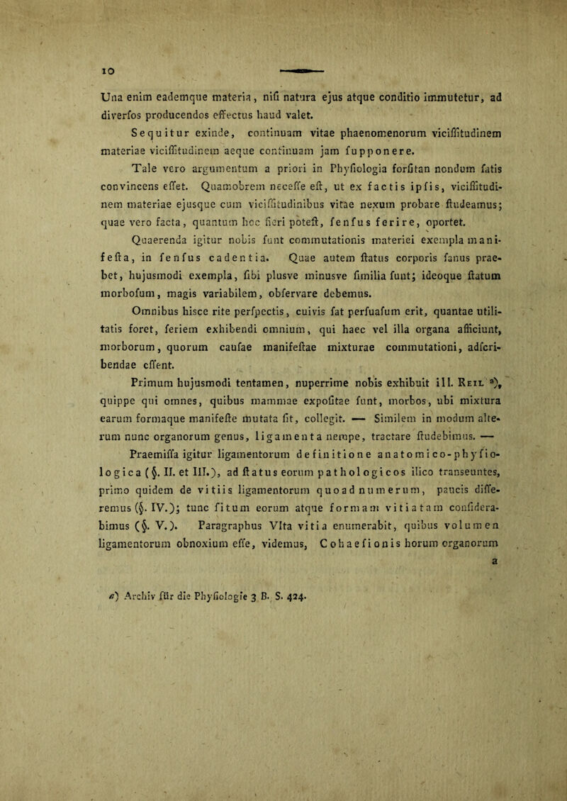 Una enim eademque materia, nifi natura ejus atque conditio immutetur, ad diverfos producendos effectus haud valet. Sequitur exinde, continuam vitae phaenomenorum viciffitudinem materiae viciffitudinem aeque continuam jam fupponere. Tale vero argumentum a priori in Phyfiologia forlitan nondum fatis convincens effet. Quamobrem neceffe efl, ut ex factis ipfis, viciffitudi- nem materiae ejusque cum vicifftudinibus vitae nexum probare ftudeamus; quae vero facta, quantum hoc fieri potell, fenfus ferire, oportet. Quaerenda igitur nobis funt commutationis materiei exempla mani* fefla, in fenfus cadentia. Quae autem flatus corporis fanus prae- bet, hujusmodi exempla, fbi plusve minusve fimilia funt; ideoque flatum morbofum, magis variabilem, obfervare debemus. Omnibus hisce rite perfpectis, cuivis fat perfuafum erit, quantae utili- tatis foret, feriem exhibendi omnium, qui haec vel illa organa afficiunt, morborum, quorum caufae manifeflae mixturae commutationi, adfcri- bendae effient. Primum hujusmodi tentamen, nuperrime nobis exhibuit ili. Reil »)t quippe qui omnes, quibus mammae expolitae funt, morbos, ubi mixtura earum formaque manifefle mutata fit, collegit. — Similem in modum alte- rum nunc organorum genus, ligamenta nempe, tractare ftudebimus.— Praemiffa igitur ligamentorum definitione anatomico-phyfio- logica (§. II. et III.), ad flatus eorum pathologicos ilico transeuntes, primo quidem de vitiis ligamentorum quoad numerum, paucis diffe- remus (§. IV.); tunc fitum eorum atque formati! vitiatam confidera- bimus (§. V.). Paragraphus Vita vitia enumerabit, quibus volumen ligamentorum obnoxium effe, videmus, Cohaefionis horum organorum a /?) Archiv fUr die Phyfiolcgie 3 B. S. 424.