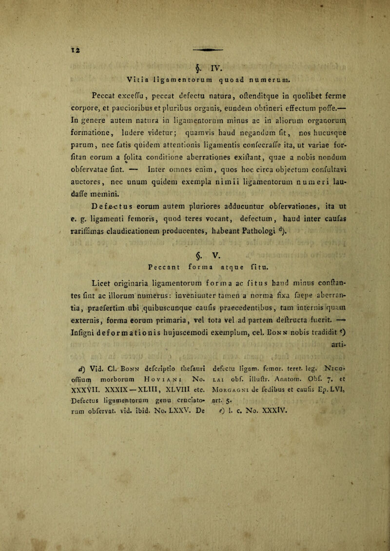 §. IV. Vitia ligamentorum quoad numerum. Peccat exceffu, peccat defectu natura, oftenditque in quolibet ferme corpore, et paucioribus et pluribus organis, eundem obtineri effectum poffe.— In genere autem natura in ligamentorum minus ac in aliorum organorum formatione, ludere videtur; quamvis haud negandum fit, nos hucusque parum, nec fatis quidem attentionis ligamentis confecraffe ita, ut variae for- fitan eorum a folita conditione aberrationes exiilant, quae a nobis nondum obfervatae fint. — Inter omnes enim, quos hoc circa objectum confultavi auctores, nec unum quidem exempla nimii ligamentorum numeri lau- daffe memini. Defe-ctus eorum autem pluriores adducuntur obfervationes, ita ut e. g. ligamenti femoris, quod teres vocant, defectum, haud inter caufas rariffimas claudicationem producentes, habeant Pathologi d). §• v. Peccant forma atque fi tu. Licet originaria ligamentorum forma ac fi tus haud minus conflan- tes fint ac illorum numerus: inveniunter tamen a norma fixa laepe aberran- tia, praefertim ubi .quibuscunque caufis praecedentibus, tam internis quam externis, forma eorum primaria, vel tota vel ad partem deflructa fuerit. — Infigni deformationis hujuscemodi exemplum, cel. Bonn nobis tradidit e) arti- d) Vid. Cl. Bonn deferiptio thefauri defectu ligom. femor. teret, leg. Nico- oflium morborum Hoviani No. lai obf. illuftr. Anatom. Obf. 7. et XXXVII. XXXIX — XLIII, XLVIII etc. Morgagni de fedibus et cautis Ep.LVl, Defectus ligamentorum genu cruciato- art. 5. ram obfervat. vid. ibid. No. LXXV. De 0 I. c. No. XXXlV.