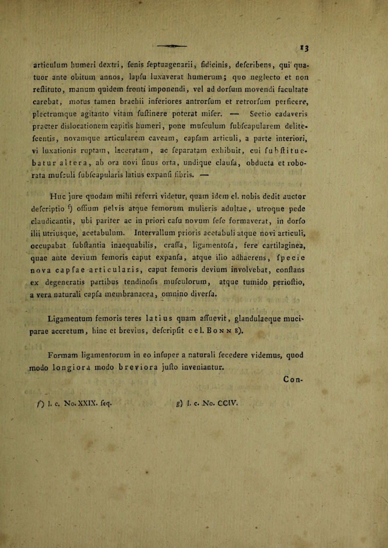 articulum humeri dextri, fenis feptU2gen-arii, fidicinis, defcribens, qui'qua- tuor ante obitum annos, lapfu luxaverat humerum; quo neglecto et non reftituto, manum quidem fronti imponendi, vel ad dorfum movendi facultate carebat, motus tamen brachii inferiores antrorfum et retrorfum perficere, plectrumque agitanto vitam fuflinere poterat mifer. — Sectio cadaveris praeter dislocationem capitis humeri, pone mufculum fubfcapularem delite* fcentis, novamque articularem caveam, capfam articuli, a parte interiori, vi luxationis ruptam, laceratam, ac feparatam exhibuit, cui fubftitue- batur altera, ab ora novi finus orta, undique claufa, obducta et robo- rata mufculi fublcapularis latius expanfi fibris. — Huc jure quodam mihi referri videtur, quam idem cl. nobis dedit auctor defcriptio f) offium pelvis atque femorum mulieris adultae, utroque pede claudicantis, ubi pariter ac in priori cafu novum fefe formaverat, in dorfo ilii utriusque, acetabulum. Intervallum prioris acetabuli atque novi articuli, occupabat fubftantia inaequabilis, craffa, ligamentofa, fere cartilaginea, quae ante devium femoris caput expanfa, atque ilio adhaerens, fpecie nova capfae articularis, caput femoris devium involvebat, conflans ex degeneratis partibus tendinofls mufculorum, atque tumido perioftio, a vera naturali capfa membranacea, omnino diverfa. Ligamentum femoris teres latius quam affuevit, glandulaeque muci* parae accretum, hinc et brevius, defcripfit cel. Bonn 8). Formam ligamentorum in eo infuper a naturali fecedere videmus, quod modo longiora modo breviora jufto inveniantur. Con-