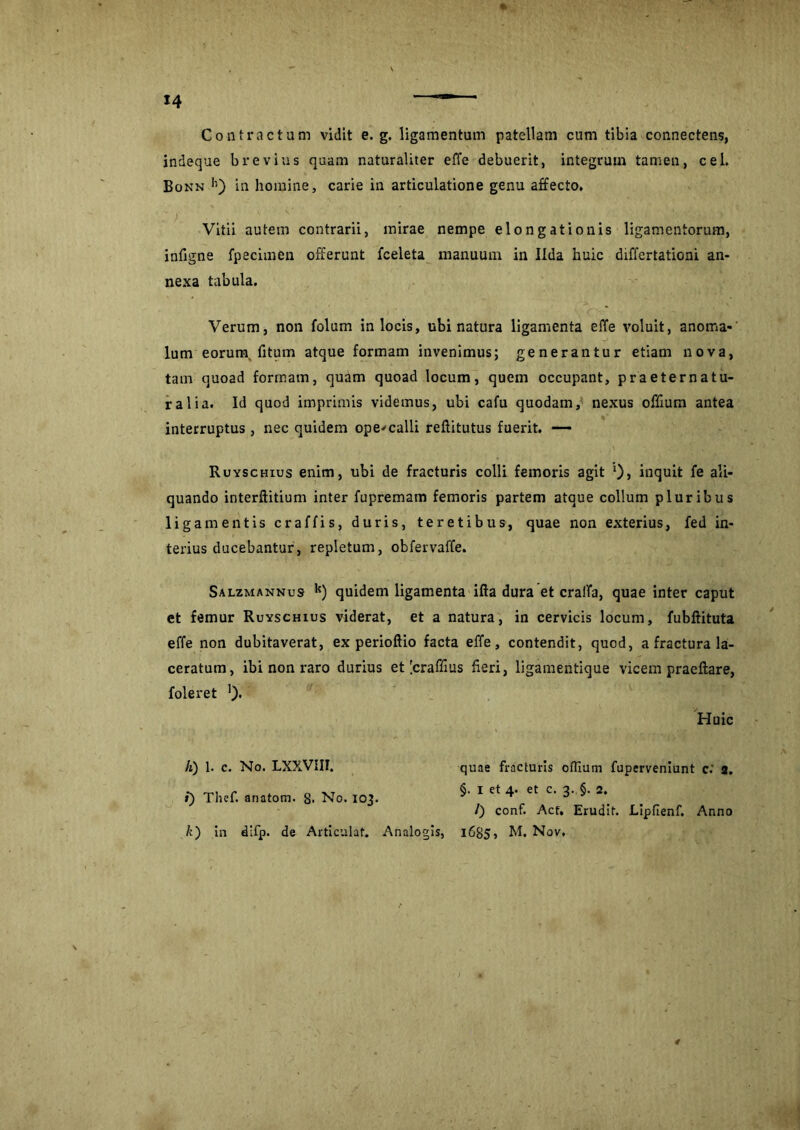 Contractum vidit e. g. ligamentum patellam cum tibia connectens, indeque brevius quam naturaliter effe debuerit, integrum tamen, cel, Bonn h) in homine, carie in articulatione genu affecto. Vitii autem contrarii, mirae nempe elongationis ligamentorum, infigne fpecimen offerunt fceleta manuum in Ilda huic diflertationi an- nexa tabula. Verum, non folum in locis, ubi natura ligamenta effe voluit, anoma- lum eorum, (itum atque formam invenimus; generantur etiam nova, tam quoad formam, quam quoad locum, quem occupant, praeternatu- ralia. Id qnod imprimis videmus, ubi cafu quodam, nexus offium antea interruptus , nec quidem ope* calli reflitutus fuerit. — Ruyschius enim, ubi de fracturis colli femoris agit *)> inquit fe ali- quando interftitium inter fupremam femoris partem atque collum pluribus ligamentis craffis, duris, teretibus, quae non exterius, fed in- terius ducebantur, repletum, obfervaffe. Salzmannus k) quidem ligamenta ifta dura et cralfa, quae inter caput et femur Ruyschius viderat, et a natura, in cervicis locum, fubftituta effe non dubitaverat, ex perioftio facta effe, contendit, quod, a fractura la- ceratum, ibi non raro durius et [craffius fieri, ligamentique vicem praeftare, foleret ')• Huic A) 1. c. No. LXXVIII. i) Thef. anatom. 8- No. 103. quae fracturis odium fuperveniunt c.' 3. §. I et 4. et c. 3. §. 2. /) conf. Act, Erudit. Lipfienf. Anno k) in difp. de Articulat. Analogis, 1685, M, Nov,