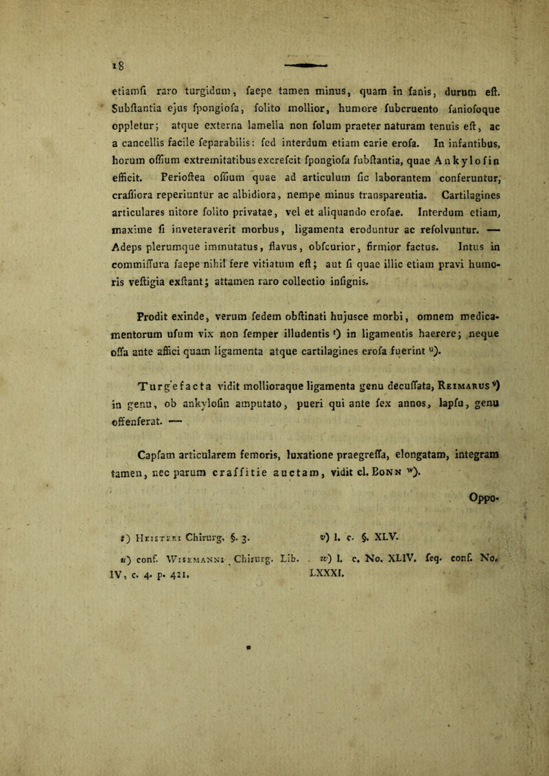 Subftantia ejus fpongiofa, folito mollior, humore fubcruento faniofoque oppletur; atque externa lamella non folum praeter naturam tenuis eft, ac a cancellis facile feparabiiis: fed interdum etiam carie erofa. In infantibus, horum offium extremitatibusexcrefcit fpongiofa fubftantia, quae Ankylofin efficit. Perioftea offium quae ad articulum fic laborantem conferuntur, crafficra reperiuntur ac albidiora, nempe minus transparentia. Cartilagines articulares nitore folito privatae, vel et aliquando erofae. Interdum etiam, maxime fi inveteraverit morbus, ligamenta eroduntur ac refolvuntur. — Adeps plerumque immutatus, flavus, obfcurior, firmior factus. Intus in commiffura faepe nihit fere vitiatum eft; aut fi quae illic etiam pravi humo- ris veftigia exftant; attamen raro collectio infignis. Prodit exinde, verum fedem obftinati hujusce morbi, omnem medica- mentorum ufum vix non femper illudentis 0 in ligamentis haerere; neque offa ante affici quam ligamenta atque cartilagines erofa fuerint u). Turgefacta vidit mollioraque ligamenta genu decuffata, Reimarus*) in genu, ob ankylofin amputato, pueri qui ante fex annos, lapfu, genu offenferat. — Capfam articularem femoris, luxatione praegreffa, elongatam, integram tamen, nec parum craffitie auctam, vidit cI.Bonn w). Oppo- IV, c. 4. p. 421. i) Heistvri Chirurg, §. 3. «) conf. Wisemasni _ Chirurg. Lib. u) 1, c. §. XLV. . zv) I. c» No. XLIV. feq. conf. No, lxxxi.