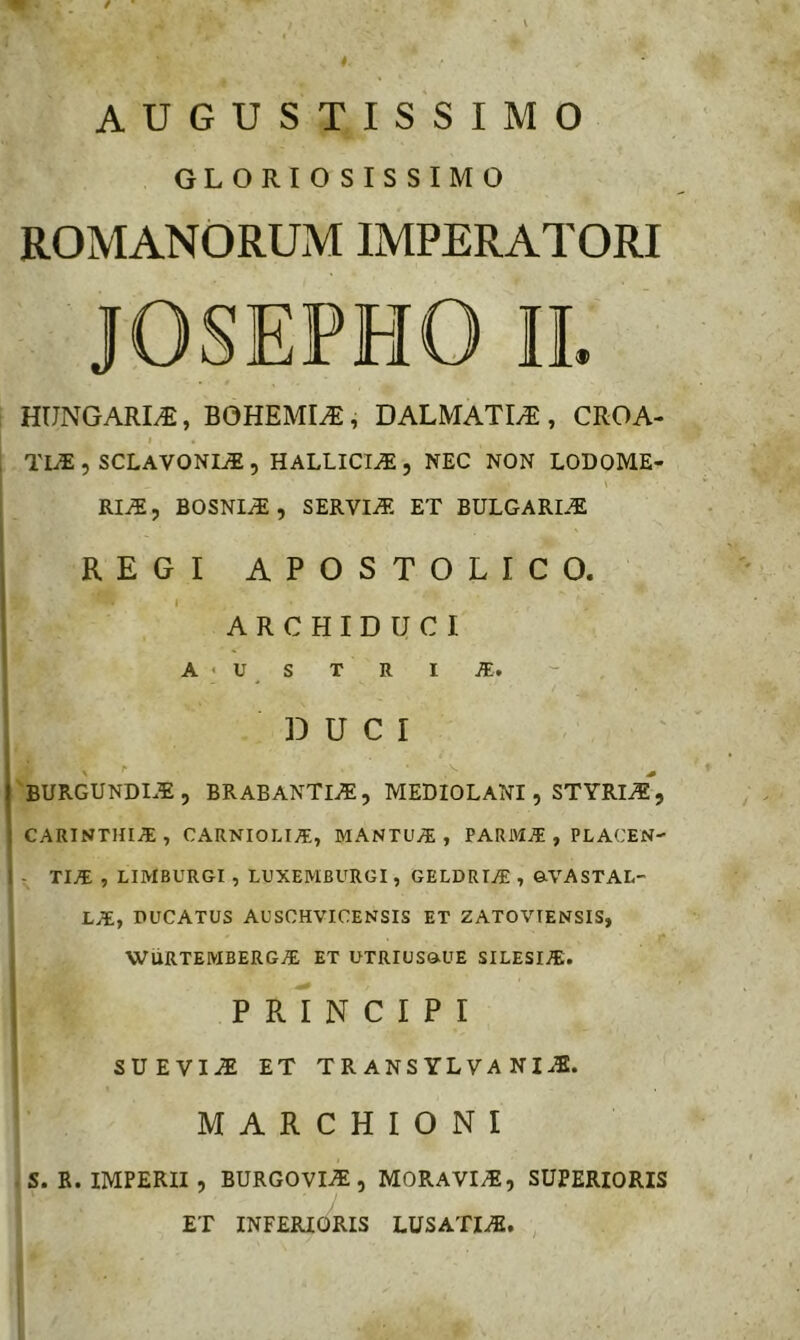 AUGUSTISSIMO GLORIOSISSIMO ROMANORUM IMPERATORI JOSEPHO II. HUNGARIv®, BOHEMI^, DALMATIA , CROA- I TLE 5 SCLAVONItI 5 HALLICI^ , NEC NON LODOME- RIi5, BOSNIiE, SERVIiT. ET BULGARI^ REGI APOSTOLICO. ARCHIDUCI A ■ U S T R I m, DUCI BURGUNDT^, BRABANTli5, MEDIOLANI , STYRI.S, CARINTHI.ac; , CARNIOLIA;, MANTU.®, FARM® , PLACEN- I T TI® , LIMBURGI , LUXEMBURGI, GELDRT® , &VASTAL- L®, DUCATUS AUSCHVICENSIS ET ZATOVTENSIS, , WURTEMBERG® ET UTRIUSQ.UE SILESI®. 1 P r1N CIPI SUEVIT ET TRANS YLVA NI..B. M A R C H I O N I s. R. IMPERII , BURGOVIiE, M0RAVI;E, SUPERIORIS ET INFERIORIS LUSATI®,