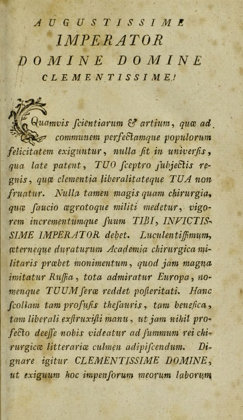 AUGUSTISSIME IMPERATOR P 0 M I N E DOMINE felicitatem exiguntur^ nulla fit in uniperfis, qua late patentTUO fceptro fubjeSlis re- gnis, quti' clementia liberalitateque TUA non fruatur. Nulla tamen magis quam cfiirurgia» quce faucio cegrotoque militi medetur, vigo- rem incrementumque fuum TIBI, INVICTIS-^ SIME IMPERATOR debet, Luculentijfmum, (Cterneqiie duraUq’um Academia chirurgica nfi- litaris prcebet monimentum, quod jam magpa imitatur Rufii a, tota admiratur Europa ^ no- nienque TUUMferce reddet pojieritati. Hanc fcollam tamprofufis thefauris, tam benefica, tam liberali exflruxifti manu, ut jam nihil pro- fedlo deefie nobis videatur ad jummum' rei chu rurgicoe litterarice culmen adipifcendum. Di- gnare igitur CLEMENTISSIME DOMINE, I ut exiguum hoc impenforum meopum laborvM CLEMENTISSIME.! Qliamvis fcientiarum ^ artium, quce ad,^ communem perfeSlamque populorum