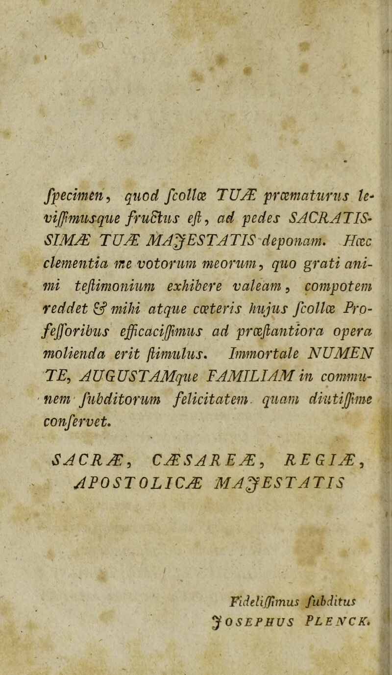 fpecimm, quod fcollce, prxmatiirus vijfmusque fruStus eft, ad pedes SACRATIS- SIMAS TUM MAJESTATIS deponam. Hcec clementia me votorum meorum., quo grati ani- mi tefiimoniim exhibere valeam, compotem reddet mihi atque cceteris hujus fcollce Pro- fefforibus efficacijjimus ad prcejlantiora opera molienda erit [limulus. Immortale NUMEN TE, AUGUSTAMque FAMILIAM in commu- ' nem fubditorum felicitatem- quam diutijfme confervet. SACRAE, CMSAREM, REGIM, APOSTOLICM MAJESTATIS FideliRimus fubditus JOSEPHUS PLENCK.