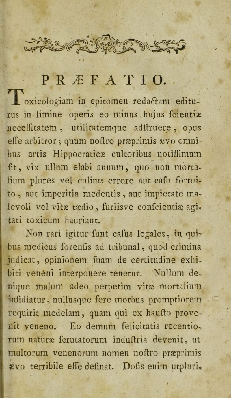 T^oxicologiam in epitomen redaftam editu- rus in limine operis eo minus hujus fcientise neceffitatem , utilitatemque adftruere , opus elTe arbitror; quum noftro praeprimis jevo omnir. bus artis Hippocraticae cultoribus notilTimum fit, vix ullum elabi annum, quo non morta- lium plures vel culinai errore aut cafu fortui- to , aut imperitia medentis, aut impietate ma- levoli vel vitae taedio, furiisve confcientia: agi- tati toxicum hauriant. Non rari igitur fuiit cafus legales, in qui-r bus medicus forenfis ad tribunal, quod crimina judicat, opinionem fuam de certitudine exhi- biti ven6ni interponere tenetur. Nullum de- nique malum adeo perpetim vit® mortalium infidiatur, nullusque fere morbus promptiorem requirit medelam, quam qui ex haufto prove- nit veneno. Eo demum felicitatis recentip-, rum naturae fcrutatorum iiidullria devenit, ut : multorum venenorum nomen noftro praeprimis i ;evo terribile elfe defmat. Dofis enim utpluri-,