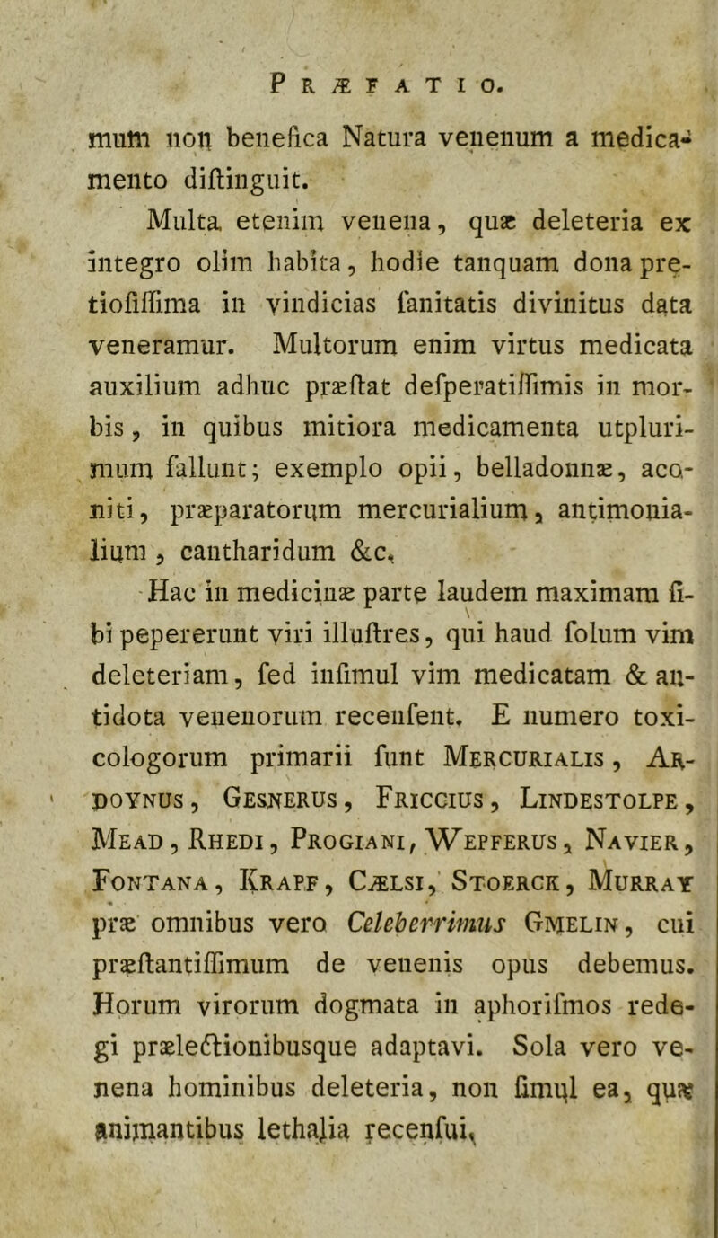 mum non benefica Natura venenum a medica- mento diftinguit. Multa etenim venena, quae deleteria ex integro olim habita, hodie tanquam donapre- tiofiffima in vindicias fanitatis divinitus data veneramur. Multorum enim virtus medicata auxilium adhuc praeftat defperatilTimis in mor- bis , in quibus mitiora medicamenta utpluri- mum fallunt; exemplo opii, belladonine, aco- niti, praeparatorum mercurialium a antimouia- lium , cantharidum &c, Hac in medicinae parte laudem maximam fi- \ bi pepererunt viri illuftres, qui haud folum vim deleteriam, fed infimul vim medicatam & an- tidota venenorum recenfent, E numero toxi- cologorum primarii funt Mercurialis , Ar- poYNUs, Gesnerus, Friccius , Lindestolpe, Me AD, Rhedi , Progiani, Wepferus , Na vier , Fontana, Krapf, C^flsi, Stoergk, Murray prae omnibus vero Celeberrimus Gimelin, cui praefiantilTimum de venenis opus debemus. Horum virorum dogmata in aphoriimos rede- gi praeleftionibusque adaptavi. Sola vero ve- nena hominibus deleteria, non fimnl ea, qpsv «mijnantibus lethajia recenfui^