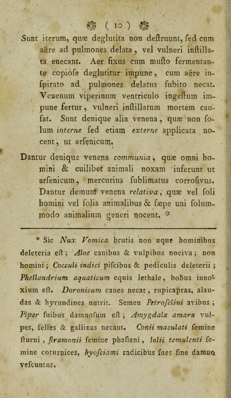 Sunt iterum, qune deglutita non deftruiint, fed cum aere ad pulmones delata, vel vulneri inftilla- ta enecant. Aer fixus cum mufto fermentan- te copiofe deglutitur- impune, cum aere in- fpirato ad pulmones delatus fubito necat. Venenum viperinum ventriculo ingeftum im- , pune fertur, vulneri infiillatum mortem cau- fat. Sunt denique alia venena, quae non fo- lum interne fed etiam externe applicata no- cent, ut arf^nicum. Dantur denique venena communia, quae omni ho- mini & cuilibet animali noxam inferunt ut arfenicum, mercurius fublimatus corrofivus. Dantur demunt venena relativa, quae vel foli homini vel folis animalibus & faepe uni folum- modo animalium generi nocent. * Sic Nux Vomica brutis 'non aeque hominibus deleteria eft; 'Aloe canibus & vulpibus nociva ; non homini; CoccuU indici pifcibus & pediculis deleterii; Phellandrium aquaticum equis lethale, bobus inno- xium ell. 'Doronicum canes necat, rupicapras, alau- das & hjn-undines nutrit. Semen Petrofelini avibus ; Piper fuibiis damnofum efl:; Amygdala amara vul- pes, felles & gallinas necant. Conii maculati femine fturni , Jlramonii femine phafiani, lolii temulenti fe- mine coturnices, hyofciami radicibus fiies fine damno vefcuntiir.