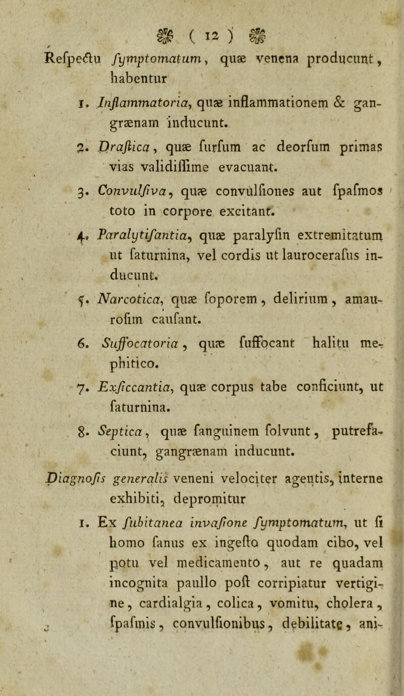 Refpedu fymptomatum y quse venena producunt, habentur « 1. Jnflammatoriay quas inflammationem & gan- grtenam inducunt. 2. Drajlica, quae furfum ac deorfiim primas vias validiflime evacuant. 3. Convulfiva ^ qu?e convulfiones aut fpafmos > toto in corpore excitant. Paralytifantia^ quae paralyfin extremitatum ut faturnina, vel cordis ut laurocerafus in- ducunt. f. Narcotica, quae foporem, delirium, amau- « rofim caufant. 6. Suffocatoria, quae fuffocant halitu me^ phitico. 7. Exjiccantia, quae corpus tabe conficiunt, ut faturnina. 8. Septica, quae fanguinem folvunt, putrefa- ciunt, gangraenam inducunt. Diagnojis generalis veneni velociter agentis, interne exhibiti, depromitur I. Ex fiibitanea invajione fymptomatum, ut fi homo fanus ex ingefto quodam cibo, vel potu vel medicamento, aut re quadam incognita paullo pofi corripiatur vertigi- ne , cardialgia, colica, vomitu, cholera , j fpafmis, convulfionibus, debilitate 5 ani-