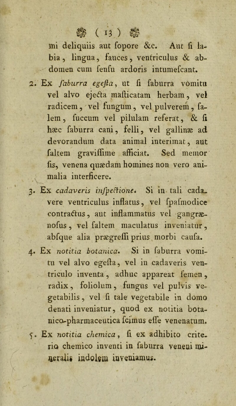 mi deliquiis aut fopore &c. Aut li la- bia 5 lingua, fauces, ventriculus & ab- domen cum fenfu ardoris intumefcant. 2. Ex faburra egefia, ut fi faburra vomitu vel alvo eje<5ta mafticatam herbam, vel radicem, vel fungum, vel pulverem, fa- lem 5 fuccum vel pilulam referat, & li h?ec faburra cani, felli, vel gallinae ad devorandum data animal interimat, aut faltem gravillime afficiat. Sed memor lis, venena quaedam homines non vero ani- malia interficere. 3. Ex cadaveris infpeftione» Si in tali cada- vere ventriculus inflatus, vel fpafmodice contradus, aut inflammatus vel gangrae- nofus , vel faltem maculatus inveniatur, abfque alia praegreffi prius morbi caufa. 4. Ex notitia botanica. Si in faburra vomi- tu vel alvo egefta, vel in cadaveris ven- triculo Inventa , adhuc appareat femen , radix, foliolum, fungus vel pulvis ve- getabilis , vel fi tale vegetabile in domo denati inveniatur, quod ex notitia bota- nico-pharmaceutica fcimus elfe venenatum. 5. Ex notitia chemica, fi ex adhibito crite- rio chemico inventi in faburra veneui mi- ^aetalis indokm iaveaiamus.