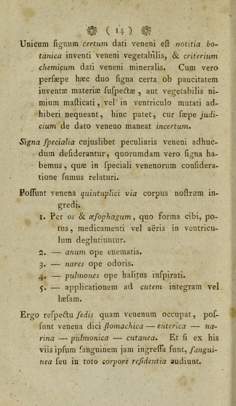 Unicum fignum certum dati veneni eft notitia bo- tanica inventi veneni vegetabilis, & criterium chemicmn dati veneni mineralis. Cum vero perfsepe hiec duo figna certa ob paucitatem inventse materiae fufpediae , aut vegetabilis ni- mium mailicati, vel in ventriculo mutati ad- , hiberi nequeant, hinc patet, cur faepe judi- cium de dato veneno maneat incertum. Signa fpecialia cujuslibet peculiaris veneni adhuc- r-dum defiderantur, quorumdam vero figna ha- bemus , quae in fpeciali venenorum confidera- tione fumus relaturi. PolTunt venena quintuplici via corpus noflrum in- gredi. 1. Per os 8l cefophagum ^ quo forma cibi, po- tus , medicamenti vel aeris in ventricu- lum deglutiuntur. 2. — anum ope enematis. 3. — nares ope odoris. 4. — pulmones ope halitus infpirati. 5”. — applicationem ad cutem integram vel laefam. Ergo refpedlu /edis quam venenum occupat, pof- funt venena dici jlomachica — enterica — na- rina — pulmonica — cutanea. Et fi ex his viis ipfum fanguinem jam ingrelfa funt, /angui- nea feu in toto corpore refidentia audiunt.