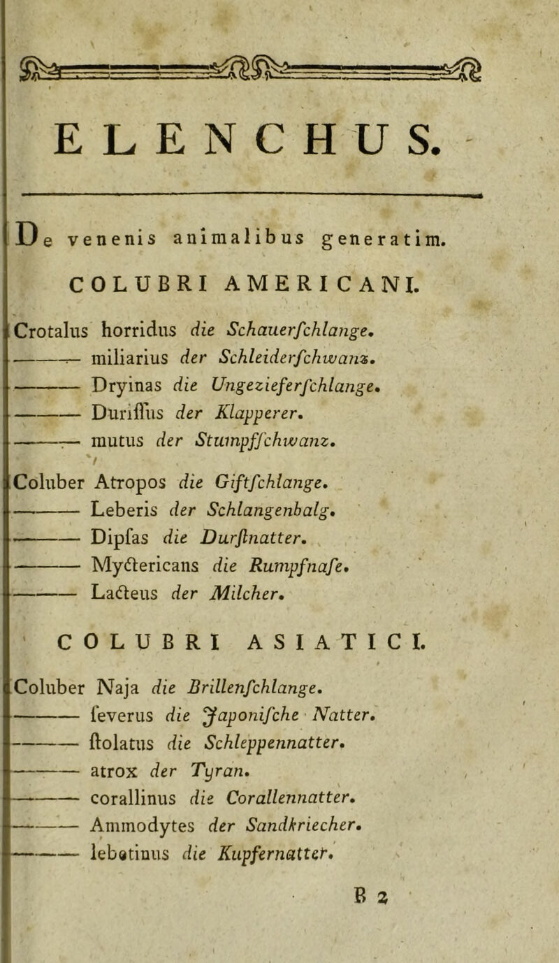 u e venenis animalibus generatim. COLUBRI AMERICANI. Crotaliis horridus die Schauerfchlange. ■ miliarius der Schleiderfchwans, Dryinas die Ungezieferfchlange» DuniTus der Klapperer, — mutus der Stumpffchwanz. 'f Coluber Atropos die Giftfchlange. Leberis der Schlangenbalg» Dipfas die Durftnatter. Mydtericans die Rumpfnaje* Ladteus der Milcher, ' COLUBRI ASIATICI. Coluber Naja die Brillenfchlange. feverus die ‘Japonifche Natter, ftolatus die Schleppennatter, atrox der Tyran, corallinus die Corallennatter, Ammodytes der Sandkriecher, lebatinus die Kiipfernattcr,