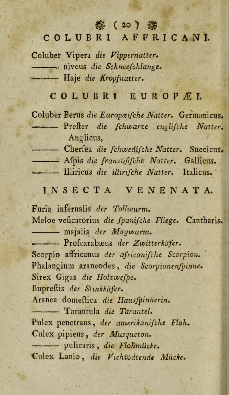 COLUBRI AFFRICANI. Collibet Vipera die Vi^^ernatter» niveus die Schneefchlange» Haje die Kropfnatter» COLUBRI EUROPiEI. Coluber Berus die Europceifche Natter. Germanicus# Prefter die fchwarze englifche Natter» Anglicus, Cherfea die fchwedifche Natter» SuecicuS# Afpis die franzujifche Natter» Gallicus. lliiricus die illirifche Natter. Italicus.' INSECTA VENENATA. Furia infernalis der Tollwurm» Meloe veficatorius die fpanifche- Fliege» Cantharis. — majalis der Maywurm» — Profcarabaeus der Zwitterkcifcr» Scorpio affricantis der africanifche Scorpion. Phalangium araneodes, die Scorpionenfpinne* Sirex Gigas die Holzwefpe, Bupreftis der Stinkkafer» Aranea domeftica die Haitsfpinnerin» Tarantula die Tarantei» Pulex penetrans 5 der amerikanifche Floh, Culex pipiens, der Musqueton» — piilicaris, die Flohiniicke» Culex Lanio, die Fiehtodtende Miicke.