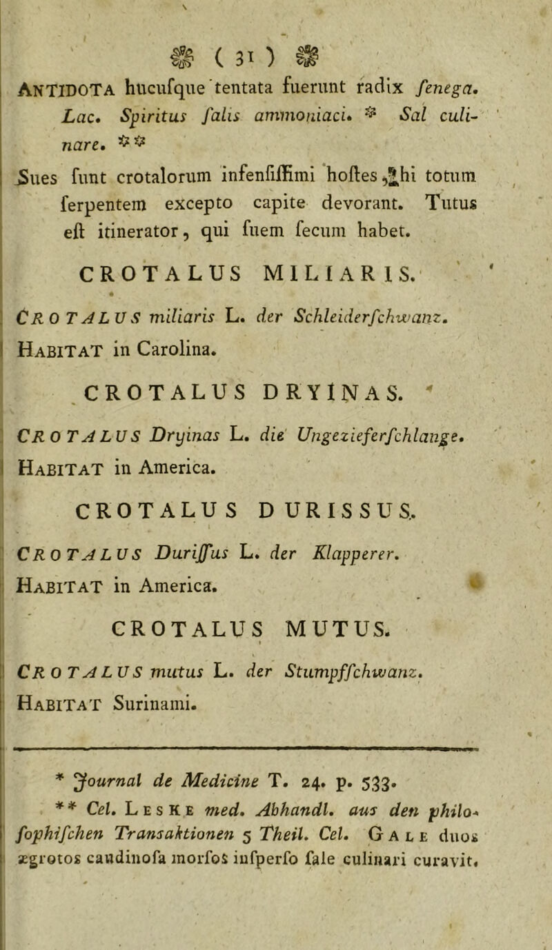 I Antidota hucufqne tentata fuerunt radix fenega. Lac» Spiritus faLis ammoniad» ^ Sal culi- nare, ^ues funt crotalorum infenfilHmi hoftes,2.hi totum ferpentem excepto capite devorant. Tutus I eft itinerator, qui fuem fecum habet. I CROTALUS MILIARIS. I Cro TALVS miliaris L. der Schleiderfchwanz. I Habitat in Carolina. .CROTALUS DRYINAS.  : CROTALUS Dryinas L. die Ungezieferfchlange» 1 Habitat in America. CROTALUS DURISSUS.. CROTALUS Duriffus L. der Klapperer. : Habitat in America. CROTALUS MUTUS. I ' CR O TALUS mutus L. der Stumpffchwanz. Habitat Surinami. * Journal de Medicine T. 24. p. 533. * * * Cei, L E s K E med, Ahhandl. aus den philo» ' fophifchen Transahtionen 5 TheiU Cei. G A l e duos aegrotos caudiiiofa morfos iufperfo fale culiiiari curavit.