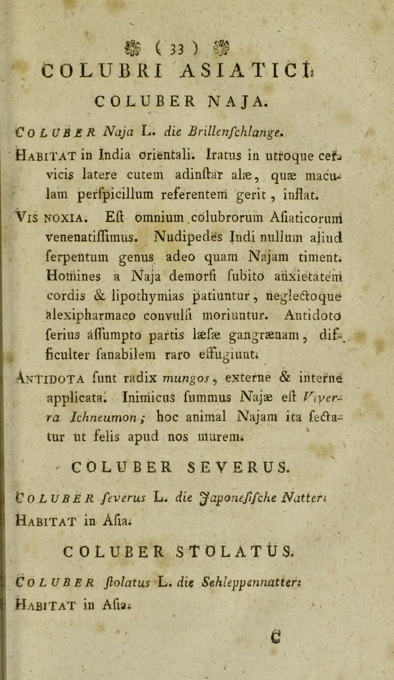 COLUBRI ASIATICI: COLUBER NAJA. Coluber Naja L. die Brillenfchlange» Habitat in India orientali. Iratus in uttoque ceifj vicis latere cutem adinftar al?e, quae maciu; lam perfpicillum referenteiri gerit, inflat. Vis noxia. Eft omnium colubrorum Afiaticoruni venenatiflimus. Nudipedes Indi nullum aliud ferpentum genus adeo quam Najam timenti Homines a Naja demorfi fiibito aiixietatem cordis & lipothymias patiuntur, neglecfloque alexipharmaco convulii moriuntur. Antidot(j ferius afliimpto partis Itefie gaugrsenam, dif\ ficulter fanabilem raro eifugiunti Antidota funt radix mungos, externe & interne applicata! Inimicus fumnius Najae efl Ftyer- ra Ichneumon; hoc animal Najam ita fedla- tur ut felis apud nos murenii COLUBER SEVERUS. Coluber feverus L. die '^a^onejifche Natten. Habitat in Afia; COLUBER stolatus. Coluber Jlolatus L. dic Sehleppennatten Habitat in Afia;