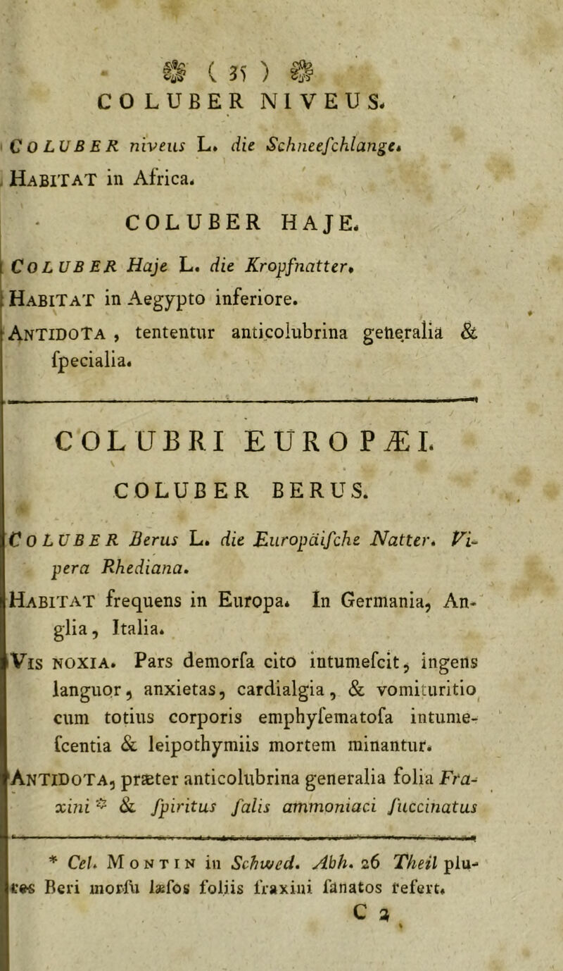 COLUBER NIVEUS. Coluber niveus L. die Schneefchlange» . Habitat in Africa. : • COLUBER HAJE. I Coluber Haje L. die Kropfnatter* t Habitat in Aegypto inferiore. Antidota , tententur anticoiubrina generalia & fpecialia. COLUBRI EURO P^L \ COLUBER BERUS. Coluber Beras L. die Bluropaifche Natter. Vi- pera Rhediana. Habitat frequens in Europa* In Germania, An- glia , Italia* iVis noxia. Pars demorfa cito intumefcit, ingens languor, anxietas, cardialgia, & vomituritio^ cum totius corporis emphyfematofa intunie- fcentia & leipothymiis mortem minantur. 'Antidota, prteter anticoiubrina generalia folia Fta-^ xini fpiritus falis ammoniaci fuccinatus * CeU M o N T IN in Schwed. Abh. 26 Theil plu- Bcri uiorfn Ixfos foliis fraxini fanatos refert. C ^