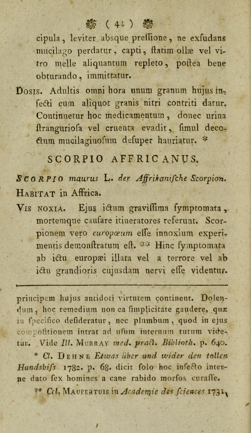 clpula, leviter absque prelTione, ne exfudans mucilai^o perdatur, capti, ftatim ollae vel vi- tro nielle aliquantum repleto, poilea bene obturando, immittatur. Dosis. Adultis omni hora unum granum hujus in- fedi cum aliquot granis nitri contriti datur. Continuetur hoc medicamentum , donec urina ftranguriofa vel cruenta evadit, fimul deco- ftum mucilaginofuin defuper hauriatur. ^ SCORPIO aFFRICANUS. \ Scorpio maurus L. der Affrikanifche Scorpion. Habitat in Affrica. Vis NOXIA. Ejus iftum graviffima fymptomata, mortemque caufare itineratores referunt. Scor- pionem vero europceum elfe innoxium experi-p mentis demonftratum eft. Hinc fymptomata ab i(du europaei illata vel a terrore vel ab i61;u grandioris cujusdam nervi elfe videntur. principem hujus antidoti virtutem continent. Dolen- dum, hoc remedium non ca fimplicitate gaudere, qux in fpecifico defideratur, nec plumbum, quod in ejus coip..olitionem intrat ad ufiim internum tutum vide-, .i, tur. Vide il/. Murray med. prafl. Biblioth, p. 640. * O. Dehniv Etwas iihcr ttnd ivider den tnllcri Hundshifs 178^. p. 63. dicit folo hoc infefto inten- ne dato fex homines a cane rabido morfos curafle. C(U Maupertuis in Acadertiie dis fcienoes 1731^