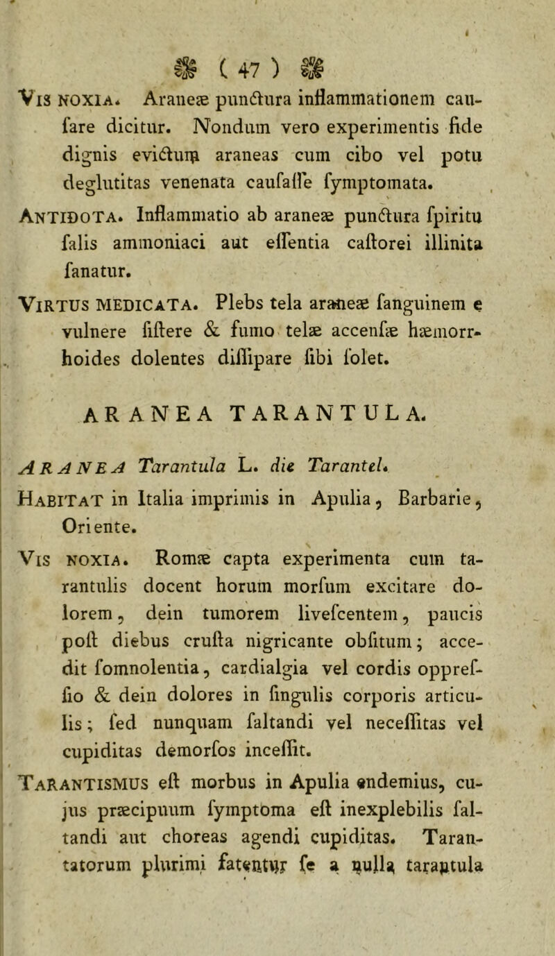 C 4 7 ) Vis NOXIA4 Arauete pundtura inflammationem cau- fare dicitur. Nondum vero experimentis fide dignis evidum araneas cum cibo vel potu deglutitas venenata caufafle fymptomata. Antidota. Inflammatio ab araneae pundlura fpiritu falis ammoniaci aut elTentia caftorei illinita fanatur. Virtus medicata. Plebs tela araneae fanguinem e vulnere fiftere & fumo telae accenfae haemorr- hoides dolentes diflipare fibi folet. aranea TARANTULA. ARANEA Tarantula L. die Tarantei* Habitat in Italia imprimis in Apulia, Barbarie, Oriente. Vis noxia. Romae capta experimenta cum ta- rantulis docent horum morfum excitare do- lorem 5 dein tumorem livefcentem, paucis poft diebus crufta nigricante obfitum; acce- dit fomnolentia, cardialgia vel cordis oppref- fio & dein dolores in fmgulis corporis articu- lis ; fed nunquam faltandi vel neceflitas vel cupiditas demorfos incelfit. TaRantismus eft morbus in Apulia endemius, cu- jus praecipuum fymptoma eft inexplebilis fal- tandi aut choreas agendi cupiditas. Taran- tatorum plurimi fat^iit^r (e a ijujla tarajjtula