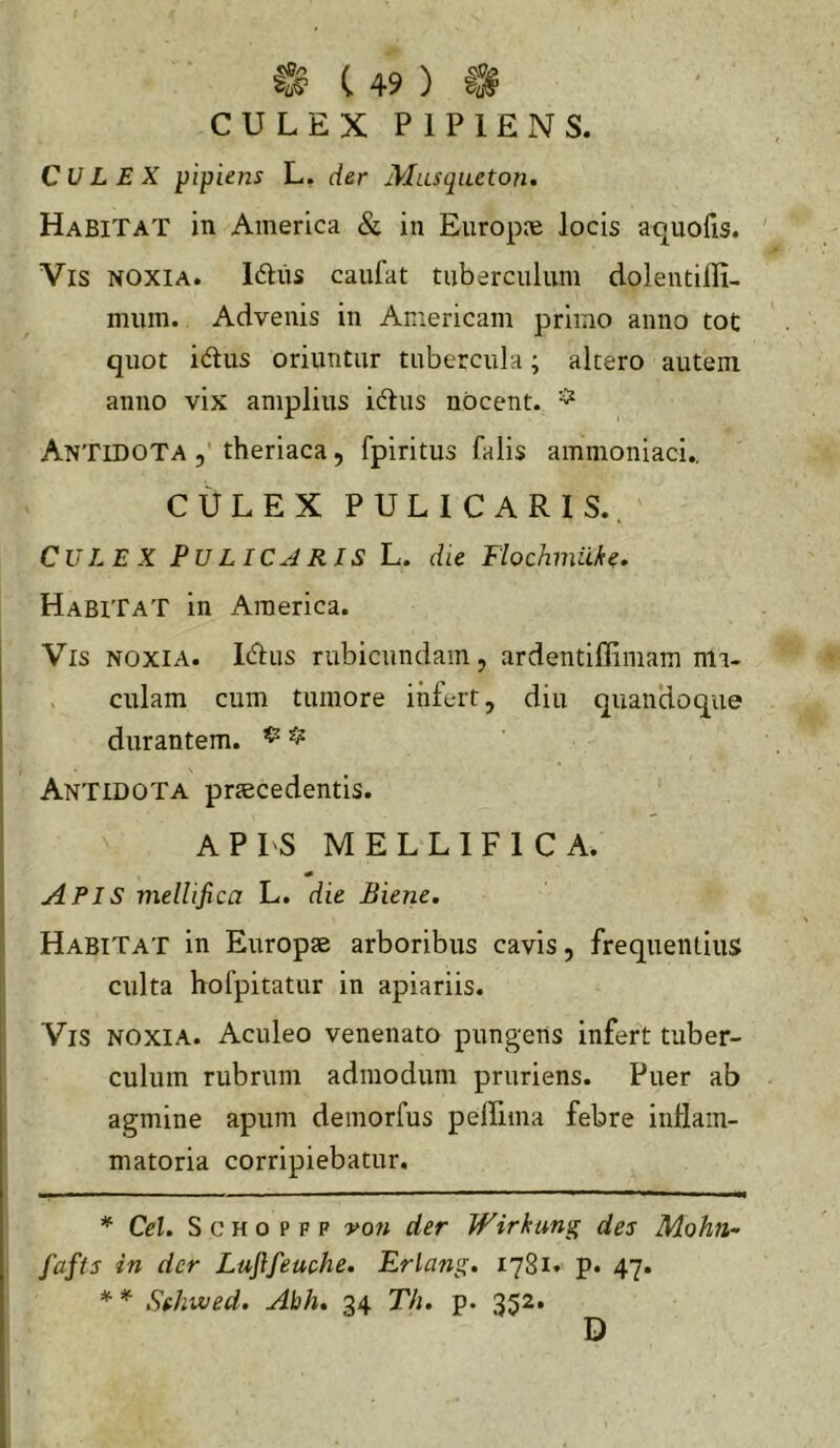 CULEX PIPIENS. Culex pipUns L, der Musqueton, Habitat in America & in Europie locis aquofis. Vis noxia. Iftus caufat tuberculum dolentifli- mum. Advenis in Americani primo anno tot quot idlus oriuntur tubercula; altero autem anno vix amplius idlus nocent. ^ Antidota theriaca, fpiritus falis ammoniaci., CULEX PULICARIS.. Culex PuLICARIS L. die Flochmiike. Habitat in America. Vis noxia. Icffus rubicundam, ardentiffiiiiam nia- , culam cum tumore infert, diu quandoque durantem. ^ ^ Antidota praecedentis. APIS MELLIFICA. Apis mellifica L. die Biene, Habitat in Europae arboribus cavis, frequentius culta hofpitatur in apiariis. Vis noxia. Aculeo venenato pungens infert tuber- culum rubrum admodum pruriens. Puer ab agmine apum demorfus pelfiina febre inflam- matoria corripiebatur. * Cei. S c H o p F p 'yon der Wirhung des Mohn^ fafts in der Luftfeuche. Erlang. 1781. p. 47. * * * Sehived. Abh, 34 Th. p. 352. D