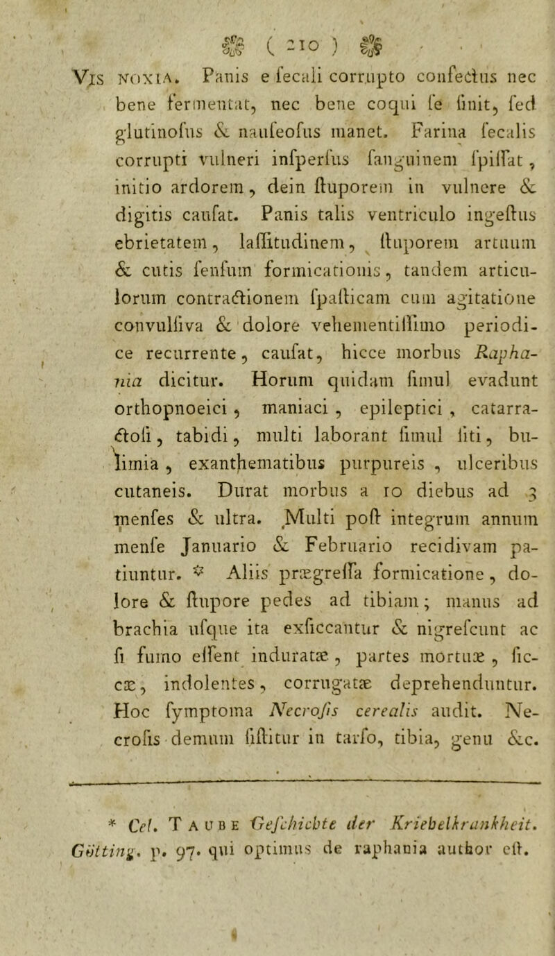 Vis noxia. Panis e fecali corrupto confedus nec bene fermentat, nec bene coqui fe (init, (ecf g'lutino{'us <Sc nauleofiis manet. Farina Cecalis corrupti vulneri infperCus fan-mineni (pilbat, initio ardorem, dein ftuporem in vulnere Sc digitis caufat. Panis talis ventriculo ingeftus ebrietatem, lallitudinem, (fuporeni artuum & cutis fenfum formicationis, tandem articu- lorum contradionem fpallicam cum agitatione convulliva & dolore veliementiHimo periodi- ce recurrente, caufat, hicce morbus Rapha- nia dicitur. Horum quidam fimul evadunt ortliopnoeici , maniaci , epileptici , catarra- doli, tabidi, multi laborant limul liti, bu- limia , exanthematibus purpureis , ulceribus cutaneis. Durat morbus a lo diebus ad menfes & ultra. Multi poft integrum annum menfe Januario & Februario recidivam pa- tiuntur. ^ Aliis priEgrelfa formicatione, do- lore & ftupore pedes ad tibiam; manus ad brachia tifque ita exficcantur & nigrefeunt ac fi fumo eifent induratse , partes mortiu^e , (ic- ciE, indolentes, corrugatte deprehenduntur. Hoc fymptoma Necrofis cerealis audit. Ne- crofis demum liftitiir in tarfo, tibia, genu &c. * Ce!. T A u B E fjefchicbte der Kriebelhrankheit. Gbiting. p. 97. qui optimus cie vaphania author clf.