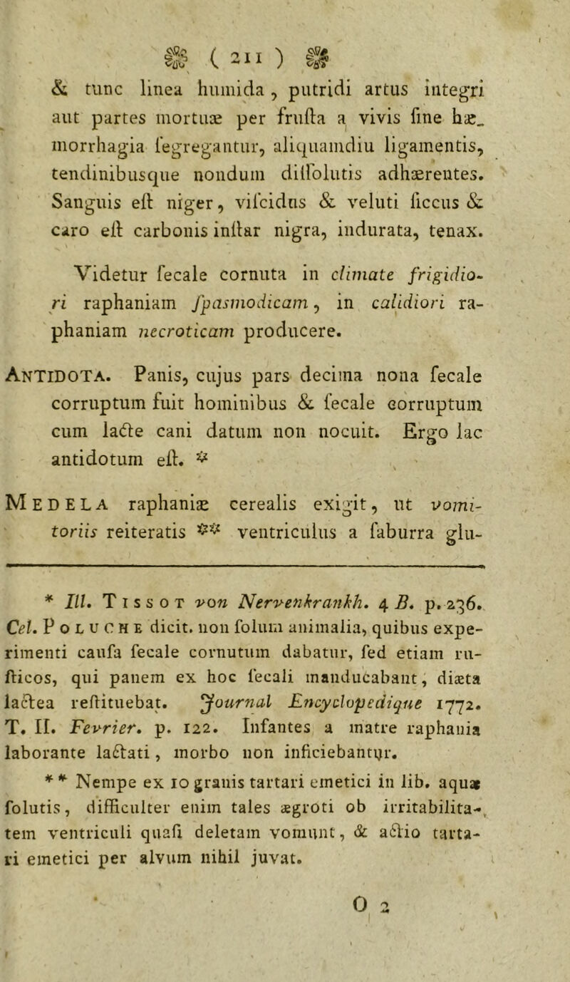 & tunc linea humida, putridi artus integri aut partes mortuae per frufta a vivis fine hcC_ morrhagia fegregantur, aliquamdiu ligamentis, tendinibusque nondum dilfolutis adhaerentes. Sanguis eft niger, vifcidns & veluti ficcus & caro eil carbonis inllar nigra, indurata, tenax. Videtur fecale cornuta in climate frigidio- ri raphaniam fpasmodicam, in calidiori ra- phaniam necroticam producere. Antidota. Panis, cujus pars decima nona fecale corruptum fuit hominibus & fecale eorruptuin cum lade cani datum non nocuit. Ergo lac antidotum ed. * , ’ M EDELA raphanise cerealis exigit, ut vomi- toriis reiteratis ventriculus a faburra glu- * IU. Tissot von Nerv-enkranhh. ^ B. p. 236. Cei. P o L u 0 H E dicit, non folum animalia, quibus expe- rimenti caufa fecale cornutum dabatur, fed etiam ru- fticos, qui panem ex hoc lecali manducabant, diaeta lactea reftituebat. Journal Lncyclvpedique 1772. T. II. Fevrier. p. 122. Infantes a matre raphania laborante laftati, morbo non inficiebantur. * ^ Nempe ex 10 granis tartari emetici in lib. aquar folutis, difficulter enim tales aegroti ob irritabilita-, tem ventriculi quafi deletam vomunt, & a6Ho tarta- ri emetici per alvum nihil juvat.