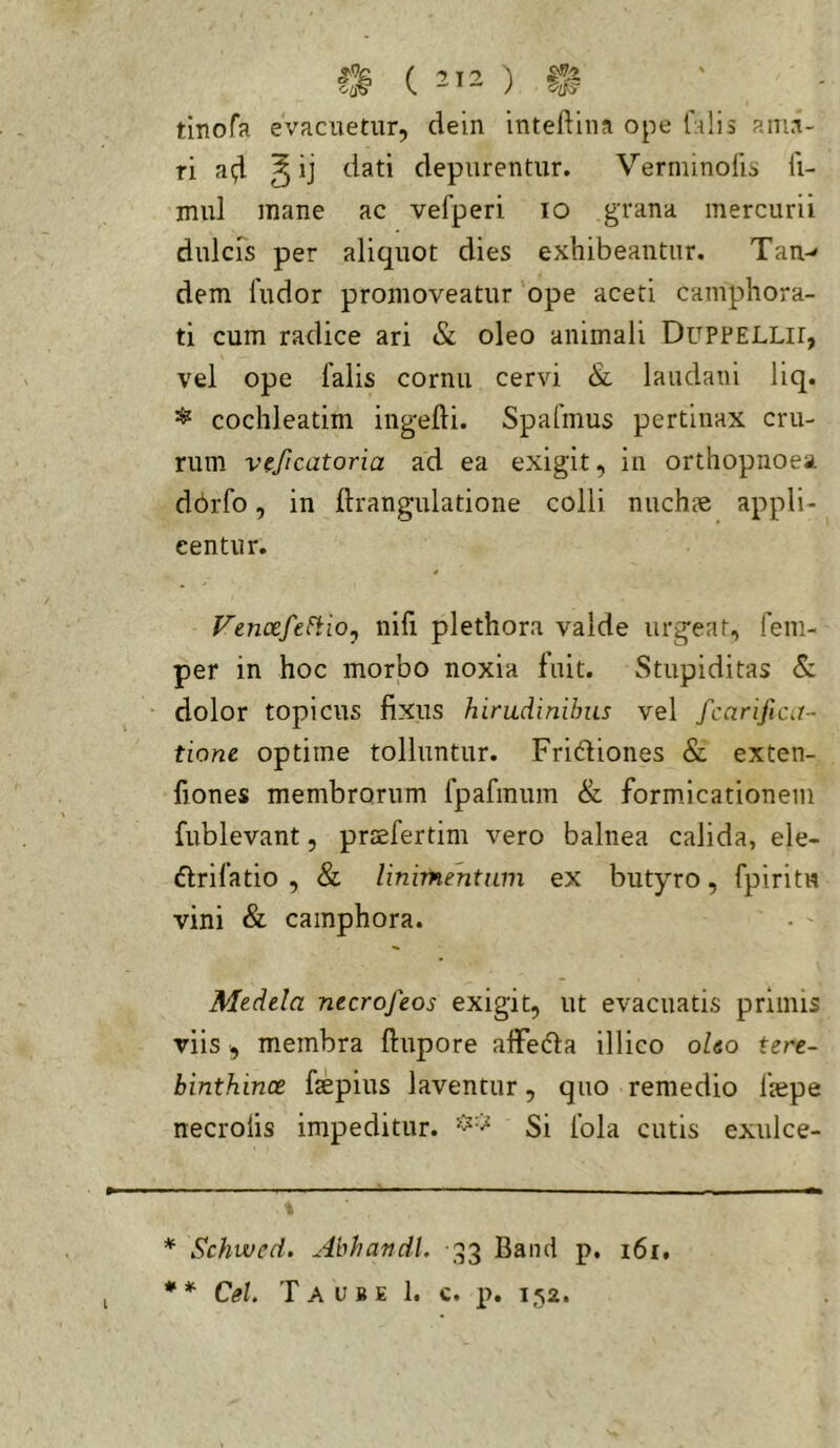 tinofa evacuetur, dein inteflina ope falis ama- ri ^ ij dati depurentur. Verminolis fi- mul mane ac vefperi lo grana mercurii dulcrs per aliquot dies exhibeantur. Tan- dem fudor promoveatur ope aceti camphora- ti cum radice ari & oleo animali DupPELLir, vel ope falis cornu cervi & laudani liq. ^ cochleatim ingefti. Spafmus pertinax cru- rum vfjicatoria ad ea exigit, in orthopnoea dorfo, in ftrangulatione colli nuchae appli- centur. FenoefeFtio, nifi plethora valde urgear, fem- per in hoc morbo noxia fuit. Stupiditas Sc dolor topicus fixus hirudinibus vel fcarijica- tione optime tolluntur. Fridfiones & exten- fiones membrorum fpafmum & form.icationem fublevant, prsefertim vero balnea calida, ele- ffrifatio , & linimentum ex butyro, fpiritw vini & camphora. Medela necrofeos exigit, ut evacuatis primis viis , membra ftupore alFefta illico oleo tere- binthinae faepius laventur, quo remedio faepe necrolis impeditur. Si fola cutis exiilce- * Schwed. Abhandl. ,^53 Band p. 161, Cei. Taube 1. c. p. l