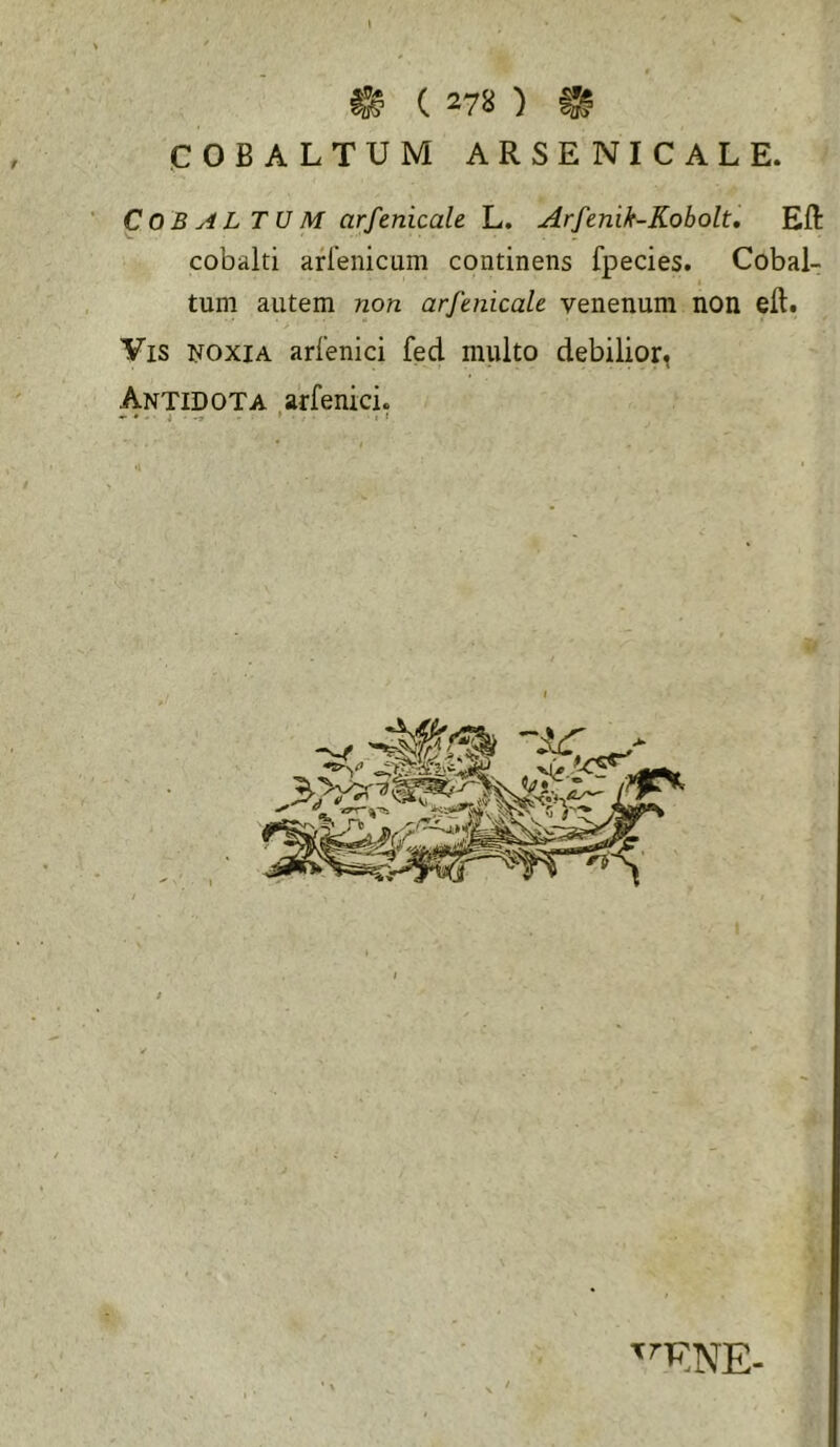 ^ ( 278 ) ^ COBALTUM ARSENICALE. C 0 B y4 L T U M arfenicale L. Arfenik-Kobolt, Eft cobalti arlenicam continens fpecies. Cobal- tuni autem non arfmicale venenum non eft. Vis i^oxiA arfenici fed multo debilior, Antidota arfenici. ^ . i » . , I