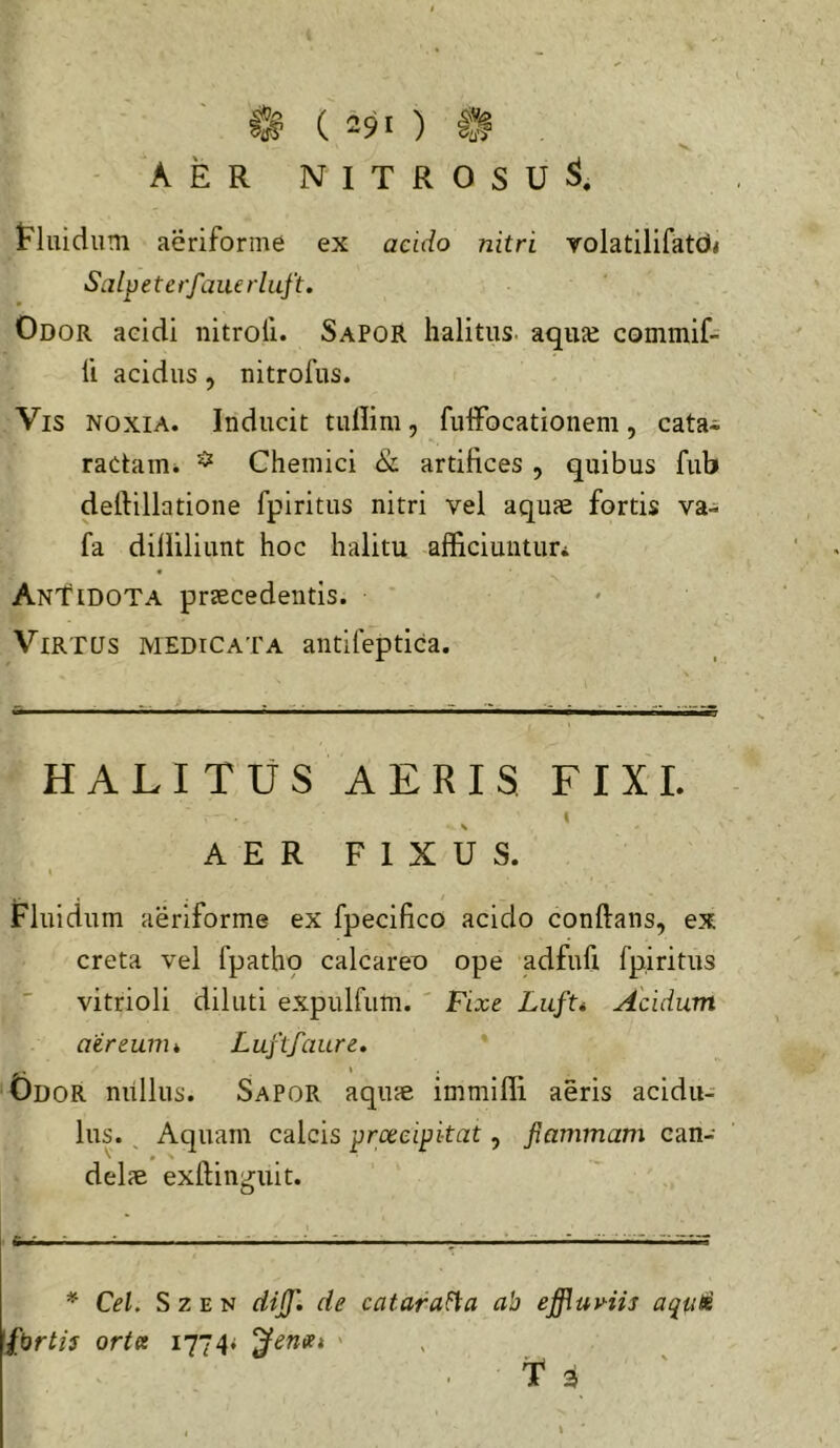 V AER NITROSU^. tluidiim aeriforme ex acido nitri volatilifatd* Salpete rfme rl uft. Odor aeidi nitroli. Sapor halitus, aquje commif- li acidus, nitrofus. Vis noxia. Inducit tullim, fulFocationem, cata^ ractaiUi ^ Chemici & artifices , quibus fub deftillatione fpiritus nitri vel aquae fortis va- fa dilliliunt hoc halitu afficiuiituri Antidota praecedentis. Virtus medicata antifeptica. HALITUS AERIS FIXI. I AER FIXUS. t Fluidum aeriforme ex fpecifico acido conftans, ex creta vel fpathp calcareo ope adfufi fpiritus vitrioli diluti expulfum. ' Fixe Acidum aereunu Luftfaure. Odor mlllus. Sapor aquae immilli aeris acidu- lus. ^ Aquam calcis prceeipitat, fiammam can- delae exftinguit. * Cei. S z E N dijj'. de catarafia ab effluviis aquti fbrtis orta 1774* pernet >