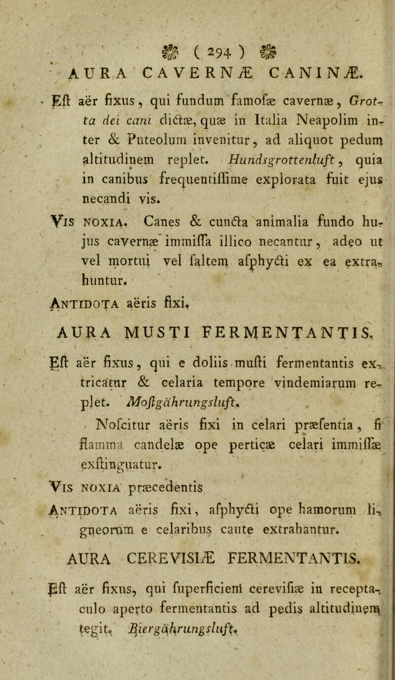 AURA CAVERNiE CANINI. Eft aer fixus, qui fundum famofse cavernae, Grot- ta dei cam diftae, quae in Italia Neapolim in- ter & Puteolum invenitur, ad aliquot pedurq altitudinem replet. Hundsgrottenlaft, quia in canibus frequentiffime explorata fuit ejus necandi vis. Vis noxia. Canes & cundla animalia fundo hur jus cavernae immilTa illico necantur, adeo ut vel mortui vel faltem afphydli ex ea extra- huntur. ^NTiDOTA aeris fixi, AURA MUSTI FERMENTANTIS, aer fixus, qui e doliis mufii fermentantis ex-,, tricapir & celaria tempore vindemiarum re- plet. Mojlgahrungsluftm Nofcitur aeris fixi in celari praefentia, fi flamma candelae ope perticae celari immifiae exitininiatur. Vis noxia praecedentis ANTpOTA aeris fixi, afphydli ope hamorum Ii, gneomm e celaribus caute extrahantur. AURA CEREVISI/E FERMENTANTIS. Pft aer fixus, qui fuperficient cerevifiae in recepta-, culo aperto fermentantis ad pedis altitudinei^ tegit. BiergdhnLngslufU