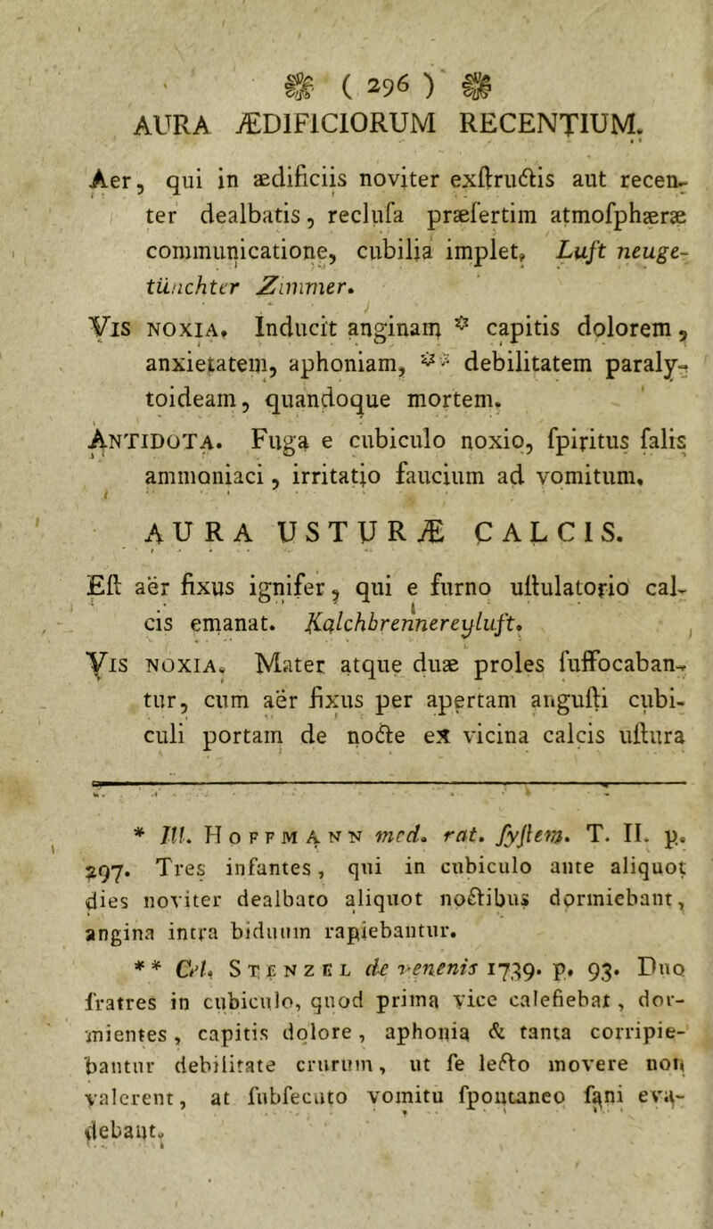 AURA ^DIFICIORUM RECENTIUM. Aer, qui in aedificiis noviter exftrudlis aut recen- ter dealbatis , reclufa praefertim atmofphaerae communicatione, cubilia implet, Luft ntugt- tunchttr Zimmer^ Vis NOXIA, Inducit anginani ^ capitis dolorem , anxietatem, aphoniam, debilitatem paraly-, toideam, quandoque mortem. Antidota. Fuga e cubiculo noxio, fpiritus falis ammoniaci, irritatio faucium ad vomitum, AURA USTURiE CALCIS. Eft aer fixus ignifer ^ qui e furno ulhilatorio cal- cis emanat. Hqlchhrennerer^luft, , Vis NOXIA. Mater atque duse proles fuffocaban-, tur, cum aer fi>nis per apertam angufti cubi- culi portam de nodte eX vicina calcis ufiura * IlL Hoffmann mcd» rat. Jyjlem» T. II. p. 297. Tres infantes, qui in cubiculo ante aliquot dies noviter dealbato aliquot noftibus dormiebant, angina intra biduum rapiebantur. * * * CA, S T £ N z E L cie r-enenis 1739. p. 93. Duo fratres in cubiculo, quod prima vice calefiebat, dor- mientes , capitis dolore, aphonia & tanta corripie- bantur debilitate crurum, ut fe leiTo movere non valerent, at fnbfecuto vomitu fpontanco f^ni eva- debant.