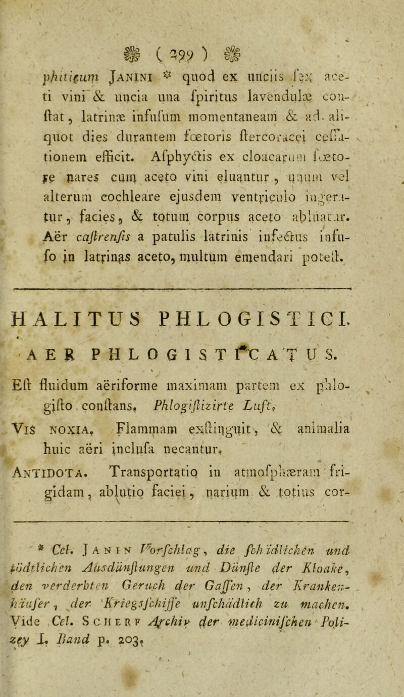 ace- I® ( ^ ylittifum Janini ^ quoci ex unciis lV'v ti vini & uncia una fpiritus lavcnclulin cou- ihit 5 latrinre infuruin momentaneam & ad. ali- quot dies durantem foetoris ftercoracci ceiFa- tionein efficit. Afphyc^is ex cloacarum l'jeto- j?e nares emn aceto vini eluantur , i(;inm vel alterum cochleare ejusdem ventviculo iug‘er.i- tur, facies, & totum corpus aceto ahluatar. Aer cajlrenjis a patulis latrinis infedrus infu- fo jn latfinas aceto, multum emendari potell. HALITUS P H L O G I S T I CI. AER P H L O G 1 S T A 'T U S. Efl: fluidum aeriforme maximam partem ex phlo- gjfto. conflans, Fhlo^ifuzirle Luft, \ Vis noxia. Flammam exfliiiguit, & animalia huic aeri jnclufa necantur. Antidota. Transportatio in atmofpriceraiu (ri- gidam , ablutio faciei, narium & totius cor- * Cef. J a N y N' Porfchhg , die fch idlichen und ^udtUchen Aasdiinjlu7ige7i und Dunjle der Kioake, den verderbten Geruch der Gnjfen, der Kranken- hdujerder 'Kriegsjbhijfe unfchddlieh zu niachcn. Vide Cei. S c ii e r f A^thiy der medicinifehen Poli- zey Lf Band p. 203.