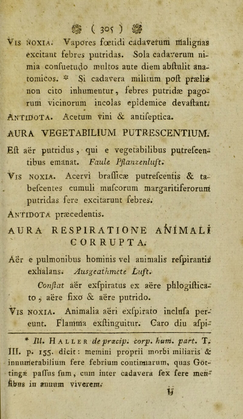 Vis noxia. Vapores foetidi CildaVetiim iilaligrias excitant febres putridas. Sola cadaverum ni- mia confuetudo multos ante diem abftulit ana- tomicos. ^ Si cadavera militum poft praeli» non cito inhumentur, febres putridae pago- rum vicinorum incolas epidemice devaftanti Antidota. Acetum vini & antifeptica. AURA VEGETABILIUM PUTRESCENTIUM; Eft aer putridus , qui e vegetabilibus putrefeen- tibus emanat. Faule Pflamenlufti' Vis noxia. Acervi brafficae putrefcentis & ta- befcentes cumuli mufcorum margaritiferorimi putridas fere excitarunt febres; Antidota praecedentis. AURA RESPIRATIONE AfslIMALI CORRUPTA; Aer e pulmonibus hominis vel animalis refpiranti^ exhalans. Ausgeathmcte Luft. Conflat aer exfpiratns ex aere phlogiftica- to , aere fixo & aere putrido. Vis noxia. Animalia aeri exfpirato inclnfa per- eunt. Flamma exftinguitur. Caro diu afpi~ * lll. H A L L E R de 'prxcip. corp. huni, part. T. III. p. 155. dicit: memini proprii morbi miliaris & innumerabilium fere febrium contirmaruin, quas Got- tingae palTus fum, cum inter cadavera fex fere mettv kbm in srnuum viverem;