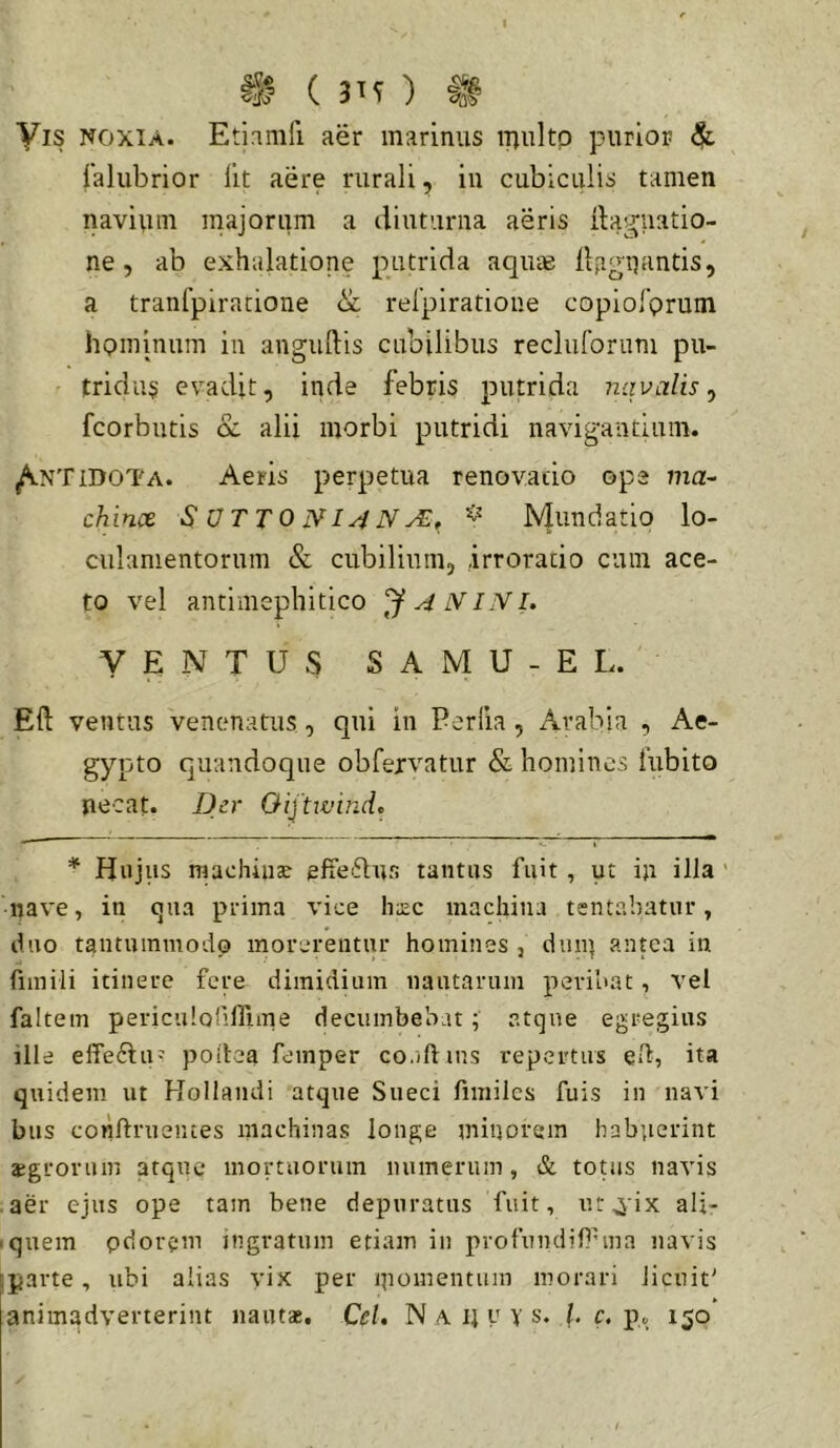 Ig ( 3H ) ^ Vis noxia. Etinmfi aer marinus iTjultp purior 4^ falubrior llt aere rurali, in cubiculis tamen navium majorum a diuturna aeris dagiiatio- ne, ab exhalatione putrida aqute ilfigUftntis, a tranfpiratione & relpiratione copiolprum hominum in angudis cubilibus recluforuTn pu- tridus evadit, inde febris putrida navalis^ fcorbutis cc alii morbi putridi navigantium. ^NTidoTa. Aeris perpetua reno vado ope ma- chince SOTTONI^N^, Mundatio lo- culamentorum & cubilium, irroratio cum ace- to vel antimephitico A IVINl. VENTUS SAMU-EL. Eft ventus venenatus, qui in Perfla , Arabia , Ae- gypto quandoque obfervatur & homines fubito necat. Der Oijtwind» * Hujus machinae effeiftnr. tantus fuit , ut in illa ' nave, in (jna prima vice haec machina tsntabatnr, duo tantummodo morerentur homines , dmq antea in fiinili itinere fere dimidium nautarum peribat, vel faltem pericidoriirune decumbebatatque egregius ille effeHu=? poilea femper co.iftins repertus eH, ita quidem ut Hollandi atque Sueei fimilcs fuis in navi biis conftrneiues machinas longe minorem habperint aegrorum atque* mortuorum numerum, & tonis navis aer ejus ope tam bene depuratus fuit, ut^ix ali- ■ quem pdorem ingratum etiam iii profnndif^ma navis parte, ubi alias vix per ipomentiun morari licuit' animadverterint nautae, Cei, N a ij y Y s. l. c. p. 150